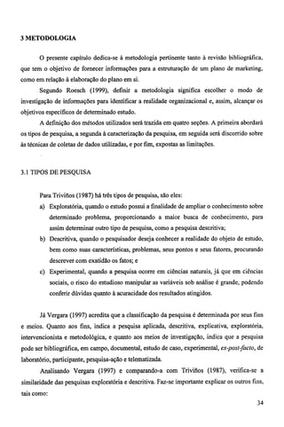 3 METODOLOGIA 
O presente capítulo dedica-se à metodologia pertinente tanto à revisão bibliográfica, 
que tem o objetivo de fornecer informações para a estruturação de um plano de marketing, 
como em relação à elaboração do plano em si. 
Segundo Roesch (1999), definir a metodologia significa escolher o modo de 
investigação de informações para identificar a realidade organizacional e, assim, alcançar os 
objetivos específicos de determinado estudo. 
A definição dos métodos utilizados será trazida em quatro seções. A primeira abordará 
os tipos de pesquisa, a segunda à caracterização da pesquisa, em seguida será discorrido sobre 
às técnicas de coletas de dados utilizadas, e por fim, expostas as limitações. 
3.1 TIPOS DE PESQUISA 
Para Trivitios (1987) há três tipos de pesquisa, são eles: 
a) Exploratória, quando o estudo possui a finalidade de ampliar o conhecimento sobre 
determinado problema, proporcionando a maior busca de conhecimento, para 
assim determinar outro tipo de pesquisa, como a pesquisa descritiva; 
b) Descritiva, quando o pesquisador deseja conhecer a realidade do objeto de estudo, 
bem como suas características, problemas, seus pontos e seus fatores, procurando 
descrever com exatidão os fatos; e 
c) Experimental, quando a pesquisa ocorre em ciências naturais, já que em ciências 
sociais, o risco do estudioso manipular as variáveis sob análise é grande, podendo 
conferir dúvidas quanto à acuracidade dos resultados atingidos. 
Já Vergara (1997) acredita que a classificação da pesquisa é determinada por seus fins 
e meios. Quanto aos fins, indica a pesquisa aplicada, descritiva, explicativa, exploratória, 
intervencionista e metodológica, e quanto aos meios de investigação, indica que a pesquisa 
pode ser bibliográfica, em campo, documental, estudo de caso, experimental, ex-post-facto, de 
laboratório, participante, pesquisa-ação e telematizada. 
Analisando Vergara (1997) e comparando-a com Trivifíos (1987), verifica-se a 
similaridade das pesquisas exploratória e descritiva. Faz-se importante explicar os outros fins, 
tais como: 
34 
 