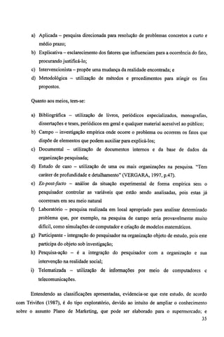 a) Aplicada — pesquisa direcionada para resolução de problemas concretos a curto e 
médio prazo; 
b) Explicativa — esclarecimento dos fatores que influenciam para a ocorrência do fato, 
procurando justificá-lo; 
c) Intervencionista — propõe uma mudança da realidade encontrada; e 
d) Metodológica — utilização de métodos e procedimentos para atingir os fins 
propostos. 
Quanto aos meios, tem-se: 
a) Bibliográfica — utilização de livros, periódicos especializados, monografias, 
dissertações e teses, periódicos em geral e qualquer material acessível ao público; 
b) Campo — investigação empírica onde ocorre o problema ou ocorrem os fatos que 
dispõe de elementos que podem auxiliar para explicá-los; 
c) Documental — utilização de documentos internos e da base de dados da 
organização pesquisada; 
d) Estudo de caso — utilização de uma ou mais organizações na pesquisa. "Tem 
caráter de profundidade e detalhamento" (VERGARA, 1997, p.47). 
e) Ex-post-facto — análise da situação experimental de forma empírica sèrn o 
pesquisador controlar as variáveis que estão sendo analisadas, pois estas já 
ocorreram em seu meio natural 
f) Laboratório — pesquisa realizada em local apropriado para analisar determinado 
problema que, por exemplo, na pesquisa de campo seria provavelmente muito 
difícil, como simulações de computador e criação de modelos matemáticos. 
g) Participante - integração do pesquisador na organização objeto de estudo, pois este 
participa do objeto sob investigação; 
h) Pesquisa-ação — é a integração do pesquisador com a organização e sua 
intervenção na realidade social; 
i) Telematizada — utilização de informações por meio de computadores e 
telecomunicações. 
Entendendo as classificações apresentadas, evidencia-se que este estudo, de acordo 
com Trivitios (1987), é do tipo exploratório, devido ao intuito de ampliar o conhecimento 
sobre o assunto Plano de Marketing, que pode ser elaborado para o supermercado; e 
35 
 