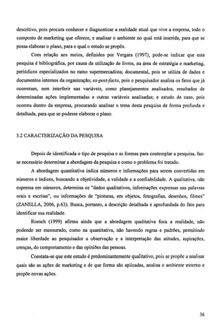 descritivo, pois procura conhecer e diagnosticar a realidade atual que vive a empresa, todo o 
composto de marketing que oferece, e analisar o ambiente no qual está inserida, para que se 
possa elaborar o plano, para o qual o estudo se propôs. 
Com relação aos meios, definidos por Vergara (1997), pode-se indicar que esta 
pesquisa é bibliográfica, por causa da utilização de livros, na área de estratégia e marketing, 
periódicos especializados no ramo supermercadista; documental, pois se utiliza de dados e 
documentos internos da organização; ex-post-facto, pois o pesquisador analisa os fatos que já 
ocorreram, sem interferir nas variáveis, como planejamentos analisados, resultados de 
determinadas ações implementadas e outras variáveis analisadas; e estudo de caso, pois 
ocorreu dentro da empresa, procurando analisar o tema desta pesquisa de forma profunda e 
detalhada, para que se pudesse elaborar o plano. 
3.2 CARACTERIZAÇÃO DA PESQUISA 
Depois de identificada o tipo de pesquisa e as formas para contemplar a pesquisa, faz-se 
necessário determinar a abordagem da pesquisa e como o problema foi tratado. 
A abordagem quantitativa indica números e informações para serem convertidas em 
números e índices, buscando a objetividade, a validade e a confiabilidade. A qualitativa, não 
expressa em números, determina os "dados qualitativos, informações expressas nas palavras 
orais e escritas", ou informações de "pinturas, em objetos, fotografias, desenhos, filmes" 
(ZANELLA, 2006, p.63). Busca, portanto, a descrição detalhada e aprofundada do fato para 
identificar sua realidade. 
Roesch (1999) afirma ainda que a abordagem qualitativa foca a realidade, não 
podendo ser mensurado, como na quantitativa, não havendo regras e padrões, permitindo 
maior liberdade ao pesquisador a observação e a interpretação das atitudes, aspirações, 
crenças, do comportamento e das opiniões das pessoas. 
Constata-se que este estudo é predominantemente qualitativo, pois se propõe a analisar 
quais são as ações de marketing e de que forma são aplicadas, analisa o ambiente externo e 
propõe novas ações. 
36 
 