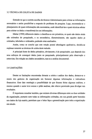3.3 TÉCNICA DE COLETA DE DADOS 
Entende-se que a correta escolha da técnica é determinante para coletar as informações 
necessárias e assim possibilitar a resposta do problema de pesquisa. Logo, recomenda-se o 
planejamento de quais informações são necessárias, onde identificá-las e quais técnicas adotar 
para coletar os dados e transformá-los em informações. 
Mattar (1999) diferencia dados e classifica-os em primários, os quais são dados ainda 
não coletados do pesquisado, e os secundários, diametralmente, são aqueles dados já 
coletados, tabulados e ordenados, podendo estar analisados. 
Assim, como se conclui que este estudo possui abordagem qualitativa, decidiu-se 
explanar somente as técnicas de coleta deste método. 
A principal fonte de dados primários, obviamente, é do pesquisador, que depende dos 
seus esforços de conseguir dados junto ao pesquisado, principalmente pela observação e 
entrevista. Em relação aos dados secundários, tem-se a análise documental. 
3.4 LIMITAÇÕES 
Dentre as limitações encontradas durante a coleta e análise dos dados, destaca-se o 
receio dos gestores da organização em fornecer algumas informações e indicadores 
financeiros. Esse fato restringiu a possibilidade de que fossem feitas algumas análises, e 
mesmo quando o autor teve acesso e pôde analisar, não obteve permissão para divulgar tais 
resultados. 
É importante ressaltar também, que existem diversas diferenças entre as duas unidades 
da organização, portanto nem todas as informações coletadas, em sua grande parte baseadas 
nos dados da loja matriz, permitem que o leitor faça a generalização para toda a organização 
em estudo. 
37 
 