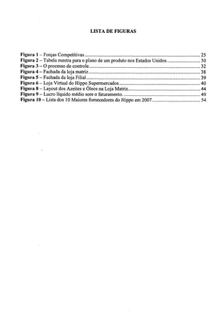 LISTA DE FIGURAS 
Figura 1 — Forças Competitivas 25 
Figura 2 — Tabela mestra para o plano de um produto nos Estados Unidos. 30 
Figura 3 — O processo de controle 32 
Figura 4— Fachada da loja matriz 38 
Figura 5 — Fachada da loja Filial 39 
Figura 6— Loja Virtual do Hippo Supermercados 40 
Figura 8 — Layout dos Azeites e Óleos na Loja Matriz 44 
Figura 9 — Lucro liquido médio sore o faturamento 49 
Figura 10— Lista dos 10 Maiores fornecedores do Hippo em 2007 54 
 