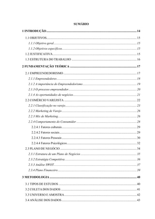 11



                                                        SUMÁRIO

1 INTRODUÇÃO ............................................................................................................... 14

   1.1 OBJETIVOS............................................................................................................... 15
      1.1.1 Objetivo geral...................................................................................................... 15
      1.1.2 Objetivos específicos............................................................................................ 15
   1.2 JUSTIFICATIVA ....................................................................................................... 15
   1.3 ESTRUTURA DO TRABALHO ................................................................................ 16

2 FUNDAMENTAÇÃO TEÓRICA .................................................................................. 17

   2.1 EMPREENDEDORISMO .......................................................................................... 17
      2.1.1 Empreendedores .................................................................................................. 18
      2.1.2 A importância do Empreendedorismo .................................................................. 19
      2.1.3 O processo empreendedor.................................................................................... 20
      2.1.4 As oportunidades de negócios.............................................................................. 21
   2.2 COMÉRCIO VAREJISTA ......................................................................................... 22
      2.2.1 Classificação no varejo........................................................................................ 23
      2.2.2 Marketing de Varejo ............................................................................................ 26
      2.2.3 Mix de Marketing................................................................................................. 26
      2.2.4 Comportamento do Consumidor .......................................................................... 28
          2.2.4.1 Fatores culturais............................................................................................ 29
          2.2.4.2 Fatores sociais............................................................................................... 29
          2.2.4.3 Fatores Pessoais ............................................................................................ 30
          2.2.4.4 Fatores Psicológicos...................................................................................... 32
   2.3 PLANO DE NEGÓCIO .............................................................................................. 34
      2.3.1 Estrutura de um Plano de Negócios ..................................................................... 35
      2.3.2 Estratégia Competitiva ........................................................................................ 36
      2.3.3 Análise SWOT...................................................................................................... 37
      2.3.4 Plano Financeiro ................................................................................................. 39

3 METODOLOGIA ........................................................................................................... 40

   3.1 TIPOS DE ESTUDOS ................................................................................................ 40
   3.2 COLETA DOS DADOS ............................................................................................. 41
   3.3 UNIVERSO E AMOSTRA......................................................................................... 42
   3.4 ANÁLISE DOS DADOS ............................................................................................ 43
 