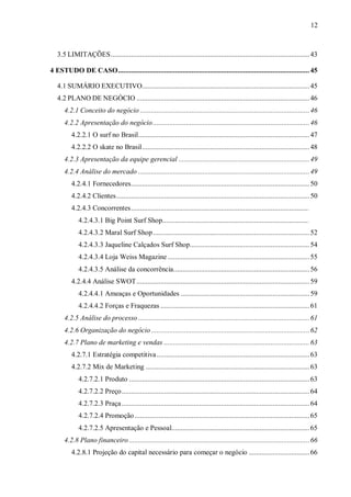 12



   3.5 LIMITAÇÕES............................................................................................................ 43

4 ESTUDO DE CASO........................................................................................................ 45

   4.1 SUMÁRIO EXECUTIVO........................................................................................... 45
   4.2 PLANO DE NEGÓCIO .............................................................................................. 46
      4.2.1 Conceito do negócio ............................................................................................ 46
      4.2.2 Apresentação do negócio ..................................................................................... 46
         4.2.2.1 O surf no Brasil............................................................................................. 47
         4.2.2.2 O skate no Brasil........................................................................................... 48
      4.2.3 Apresentação da equipe gerencial ....................................................................... 49
      4.2.4 Análise do mercado ............................................................................................. 49
         4.2.4.1 Fornecedores................................................................................................. 50
         4.2.4.2 Clientes......................................................................................................... 50
         4.2.4.3 Concorrentes................................................................................................. 51
             4.2.4.3.1 Big Point Surf Shop................................................................................ 51
             4.2.4.3.2 Maral Surf Shop ..................................................................................... 52
             4.2.4.3.3 Jaqueline Calçados Surf Shop................................................................. 54
             4.2.4.3.4 Loja Weiss Magazine ............................................................................. 55
             4.2.4.3.5 Análise da concorrência.......................................................................... 56
         4.2.4.4 Análise SWOT.............................................................................................. 59
             4.2.4.4.1 Ameaças e Oportunidades ...................................................................... 59
             4.2.4.4.2 Forças e Fraquezas ................................................................................. 61
      4.2.5 Análise do processo ............................................................................................. 61
      4.2.6 Organização do negócio ...................................................................................... 62
      4.2.7 Plano de marketing e vendas ............................................................................... 63
         4.2.7.1 Estratégia competitiva ................................................................................... 63
         4.2.7.2 Mix de Marketing ......................................................................................... 63
             4.2.7.2.1 Produto .................................................................................................. 63
             4.2.7.2.2 Preço...................................................................................................... 64
             4.2.7.2.3 Praça ...................................................................................................... 64
             4.2.7.2.4 Promoção ............................................................................................... 65
             4.2.7.2.5 Apresentação e Pessoal........................................................................... 65
      4.2.8 Plano financeiro .................................................................................................. 66
         4.2.8.1 Projeção do capital necessário para começar o negócio ................................. 66
 