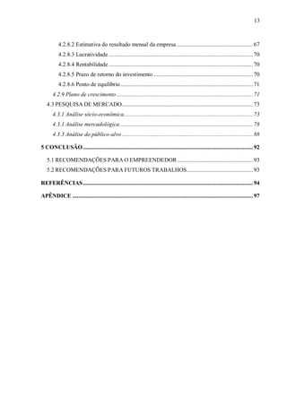 13



          4.2.8.2 Estimativa do resultado mensal da empresa................................................... 67
          4.2.8.3 Lucratividade ................................................................................................ 70
          4.2.8.4 Rentabilidade ................................................................................................ 70
          4.2.8.5 Prazo de retorno do investimento .................................................................. 70
          4.2.8.6 Ponto de equilíbrio ........................................................................................ 71
      4.2.9 Plano de crescimento........................................................................................... 71
   4.3 PESQUISA DE MERCADO....................................................................................... 73
      4.3.1 Análise sócio-econômica...................................................................................... 73
      4.3.1 Análise mercadológica......................................................................................... 78
      4.3.3 Análise do público-alvo ....................................................................................... 88

5 CONCLUSÃO ................................................................................................................. 92

   5.1 RECOMENDAÇÕES PARA O EMPREENDEDOR .................................................. 93
   5.2 RECOMENDAÇÕES PARA FUTUROS TRABALHOS............................................ 93

REFERÊNCIAS ................................................................................................................. 94

APÊNDICE ........................................................................................................................ 97
 