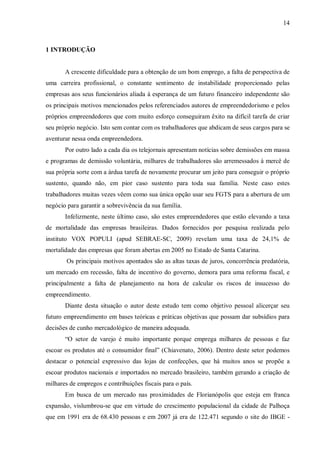 14



1 INTRODUÇÃO


       A crescente dificuldade para a obtenção de um bom emprego, a falta de perspectiva de
uma carreira profissional, o constante sentimento de instabilidade proporcionado pelas
empresas aos seus funcionários aliada à esperança de um futuro financeiro independente são
os principais motivos mencionados pelos referenciados autores de empreendedorismo e pelos
próprios empreendedores que com muito esforço conseguiram êxito na difícil tarefa de criar
seu próprio negócio. Isto sem contar com os trabalhadores que abdicam de seus cargos para se
aventurar nessa onda empreendedora.
       Por outro lado a cada dia os telejornais apresentam notícias sobre demissões em massa
e programas de demissão voluntária, milhares de trabalhadores são arremessados à mercê de
sua própria sorte com a árdua tarefa de novamente procurar um jeito para conseguir o próprio
sustento, quando não, em pior caso sustento para toda sua família. Neste caso estes
trabalhadores muitas vezes vêem como sua única opção usar seu FGTS para a abertura de um
negócio para garantir a sobrevivência da sua família.
       Infelizmente, neste último caso, são estes empreendedores que estão elevando a taxa
de mortalidade das empresas brasileiras. Dados fornecidos por pesquisa realizada pelo
instituto VOX POPULI (apud SEBRAE-SC, 2009) revelam uma taxa de 24,1% de
mortalidade das empresas que foram abertas em 2005 no Estado de Santa Catarina.
        Os principais motivos apontados são as altas taxas de juros, concorrência predatória,
um mercado em recessão, falta de incentivo do governo, demora para uma reforma fiscal, e
principalmente a falta de planejamento na hora de calcular os riscos de insucesso do
empreendimento.
       Diante desta situação o autor deste estudo tem como objetivo pessoal alicerçar seu
futuro empreendimento em bases teóricas e práticas objetivas que possam dar subsídios para
decisões de cunho mercadológico de maneira adequada.
       “O setor de varejo é muito importante porque emprega milhares de pessoas e faz
escoar os produtos até o consumidor final” (Chiavenato, 2006). Dentro deste setor podemos
destacar o potencial expressivo das lojas de confecções, que há muitos anos se propõe a
escoar produtos nacionais e importados no mercado brasileiro, também gerando a criação de
milhares de empregos e contribuições fiscais para o país.
       Em busca de um mercado nas proximidades de Florianópolis que esteja em franca
expansão, vislumbrou-se que em virtude do crescimento populacional da cidade de Palhoça
que em 1991 era de 68.430 pessoas e em 2007 já era de 122.471 segundo o site do IBGE -
 