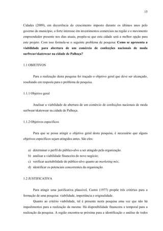 15



Cidades (2009), em decorrência do crescimento imposto durante os últimos anos pelo
governo do município, o forte interesse em investimentos comerciais na região e o movimento
empreendedor presente nos dias atuais, propõe-se que esta cidade será a melhor opção para
este projeto. Com isso formula-se o seguinte problema de pesquisa: Como se apresenta a
viabilidade para abertura de um comércio de confecções nacionais de moda
surfwear/skatewear na cidade de Palhoça?


1.1 OBJETIVOS


       Para a realização desta pesquisa foi traçado o objetivo geral que deve ser alcançado,
resultando em resposta para o problema de pesquisa.


1.1.1 Objetivo geral


       Analisar a viabilidade de abertura de um comércio de confecções nacionais de moda
surfwear/skatewear na cidade de Palhoça.


1.1.2 Objetivos específicos


       Para que se possa atingir o objetivo geral desta pesquisa, é necessário que alguns
objetivos específicos sejam atingidos antes. São eles:


   a) determinar o perfil do público-alvo a ser atingido pela organização.
   b) analisar a viabilidade financeira do novo negócio;
   c) verificar aceitabilidade do público-alvo quanto ao marketing mix;
   d) identificar os potenciais concorrentes da organização.


1.2 JUSTIFICATIVA


       Para atingir uma justificativa plausível, Castro (1977) propõe três critérios para a
formação de uma pesquisa: viabilidade, importância e originalidade.
       Quanto ao critério viabilidade, tal é presente nesta pesquisa uma vez que não há
impedimentos para a realização da mesma: Há disponibilidade financeira e temporal para a
realização da pesquisa. A região encontra-se próxima para a identificação e análise de todos
 