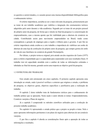 16



os quesitos a serem tratados, e o assunto possui uma imensa disponibilidade bibliográfica para
o embasamento teórico.
        O critério importância, acredita-se ser o mais relevante da pesquisa, primeiramente por
se tratar de um trabalho acadêmico que viabiliza a integração dos ensinamentos teóricos
adquiridos pelo autor durante a vida acadêmica. Segundo por se tratar de um projeto pessoal
do próprio autor da pesquisa, de forma que o intuito no final da pesquisa é a concretização do
empreendimento, caso a mesma aponte que há viabilidade para a abertura do comércio na
cidade. Contribuindo assim para movimento empreendedor no Brasil, tendo como
conseqüência a geração de empregos para a região e tributos para o governo. E por fim no
critério importância ainda credita-se a este trabalho a importância de viabilizar um sonho de
abertura de uma loja de confecções do próprio autor da pesquisa, que sempre gostou do estilo
de vida de seus familiares no comércio da grande Florianópolis.
        Por último, o projeto torna-se original, pois atende um dos requisitos de Castro (1977)
para o critério originalidade que é a capacidade para surpreender com seus resultados finais. O
trabalho tem tal capacidade atendida com a análise de todas as informações coletadas e
tabuladas ao final da mesma, gerando assim uma resposta ao objetivo geral da pesquisa.


1.3 ESTRUTURA DO TRABALHO


        Este estudo está estruturado em cinco capítulos. O primeiro capítulo apresenta uma
introdução ao estudo, onde é possível verificar o contexto que originou o estudo, o problema
de pesquisa, os objetivos gerais, objetivos específicos e justificativa para a realização do
trabalho.
        O capítulo 2 deste trabalho trata de fundamentos teóricos para o embasamento do
trabalho prático que se apresenta. Nesta seção o autor aborda os temas: Empreendedorismo,
Comércio varejista e Plano de negócio.
        Já o capítulo 3 compreende os métodos científicos utilizados para a confecção do
presente trabalho acadêmico.
        No capítulo 4 é apresentado o estudo prático que o projeto se propôs a tratar. Nele o
autor apresenta informações pertinentes à um plano de negócio para abertura de um comércio
varejista.
        E por fim o capítulo 4 aborda as considerações finais após a apuração de todas as
informações e resultados.
 