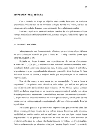 17



2 FUNDAMENTAÇÃO TEÓRICA


       Com a intenção de atingir os objetivos deste estudo, bem como os resultados
apresentados pelos mesmos, se faz necessário à criação de uma base teórica, servindo de
alicerce para a formulação do estudo e, por conseguinte, dos resultados encontrados.
       Para isso, a seguir serão apresentados alguns conceitos dos principais autores de livros
e artigos relacionados sobre empreendedorismo, comércio varejista, planejamento e plano de
negócios.


2.1 EMPREENDEDORISMO


       “O empreendedorismo é uma revolução silenciosa, que será para o século XXI mais
do que a Revolução Industrial foi para o século XX.” – Jeffry Timmons, (1990, apud
DORNELAS; 2005, p. 17)
       Derivado da língua francesa, mas especificamente da palavra Entrepreneur
(CHIAVENATO, 2006, p.03), o empreendedorismo está definitivamente adentrando o Brasil.
Inicialmente tratado como uma característica inata, de um pequeno número de indivíduos,
pela sociedade, o termo vem quebrando barreiras entre os anos 90 e início do século 21. Estes
indivíduos dotados de ousadia e invejável apetite por auto-realização são os chamados
empreendedores.
       Uma dúvida recorre a quem pensa em um empreendedor: “o que o levou a
empreender?” Principalmente estes visionários mais antigos, que abriram seus próprios
negócios recém saídos da universidade pelas décadas de 60, 70 e 80 onde segundo Dornelas
(2005), um diploma universitário era um passaporte para um mercado de trabalho com ofertas
de empregos atraentes, com salários extraordinários e planos de carreira muito interessantes.
O próprio foco dos cursos universitários era voltado pra esse intuito, ser um gestor de uma
grande empresa regional, nacional ou multinacional e não com o foco em criação de novas
organizações.
       Nas décadas passadas o que moveu tais empreendedores provavelmente tenha sido
fatores pessoais, entretanto nos dias de hoje onde as taxas de desemprego estão altíssimas,
instabilidade no local de trabalho, salários insuficientes para uma vida digna e outros fatores
preponderantes são os principais responsáveis por cada vez mais e mais brasileiros se
aventurem em busca da tão sonhada estabilidade financeira provinda do seu próprio negócio.
Existem também aqueles que alimentam o desejo de “ser dono do próprio nariz” e o anseio de
 