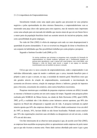 19



2.1.2 A importância do Empreendedorismo


       Inicialmente tratado como uma opção para aqueles que procuram ter seus próprios
negócios e pelas oportunidades de altos retornos financeiros, o empreendedorismo vem se
mostrando uma peça chave não apenas para estes aspectos, mas de maneira mais importante
como uma solução para um mercado de trabalho que mostra sinais de que em um futuro breve
a maior parte da população brasileira tirará seu sustento através de iniciativas próprias, ainda
com a possibilidade de gerar empregos.
       Na visão de Chér (2002) A oferta de empregos será cada vez mais desproporcional à
quantidade de postos demandados. E isso se reverterá na obrigação de dotar os brasileiros de
um conjunto de habilidades que lhes possibilitará trabalhar por conta própria e prosperar.
       Segundo o Instituto Euvaldo Lodi (2000, p.13):

                        As teorias modernas que orientam os programas mais avançados de formação de
                        empreendedores no mundo moderno apregoam que é fundamental preparar as
                        pessoas para aprenderem a agir e pensar por conta própria, com criatividade, com
                        liderança e visão de futuro, para inovar e ocupar o seu espaço no mercado,
                        transformando esse ato também em prazer e emoção.


       Crê-se que este é o novo conceito de empreendedorismo, onde o empreendedor é um
indivíduo diferenciado, capaz de mudar o ambiente que o cerca, trazendo benefício para si
próprio e para os que o cercam, ou seja, a sociedade de maneira geral. Benefícios esses que
são gerados através da criação do empreendimento, ocasionando a movimentação da
economia em diversos setores, criação de empregos diretos e indiretos, geração de impostos
para o Governo, crescimento do comércio, entre outros benefícios recorrentes.
       Pesquisas mostram que a realidade de pequenas empresas costuma ser difícil, levando
as mesmas a fecharam as portas em um curto espaço de tempo. Segundo uma pesquisa piloto
realizada pelo SEBRAE de Minas Gerais, na cidade de Belo Horizonte (1998, apud CHÉR,
2002, p.47), a realidade não é tão drástica como inúmeros autores apontam, que 80% dos
negócios no Brasil não ultrapassam o segundo ano de vida. A pesquisa realizada na capital
mineira aponta que 64% das empresas abertas em 1996 na cidade continuaram vivas em abril
de 1997, as demais, 36%, haviam falido ou não foram localizadas. Podendo assim concluir
que 36% das organizações encerram suas atividades ou desaparecem em até um ano, e ainda
47% em até dois anos.
       Um fato interessante de se observar nesta pesquisa é que, de acordo com Chér (2002),
as empresas bem-sucedidas na pesquisa piloto se apresentaram sendo empresas de porte maior
que as que não tiveram a mesma sorte. Outro dado curioso abordado pelo autor é que o grau
 