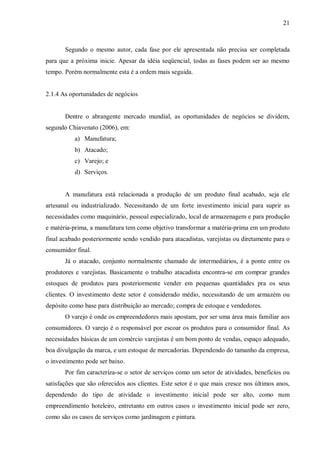 21



       Segundo o mesmo autor, cada fase por ele apresentada não precisa ser completada
para que a próxima inicie. Apesar da idéia seqüencial, todas as fases podem ser ao mesmo
tempo. Porém normalmente esta é a ordem mais seguida.


2.1.4 As oportunidades de negócios


       Dentre o abrangente mercado mundial, as oportunidades de negócios se dividem,
segundo Chiavenato (2006), em:
           a) Manufatura;
           b) Atacado;
           c) Varejo; e
           d) Serviços.


       A manufatura está relacionada a produção de um produto final acabado, seja ele
artesanal ou industrializado. Necessitando de um forte investimento inicial para suprir as
necessidades como maquinário, pessoal especializado, local de armazenagem e para produção
e matéria-prima, a manufatura tem como objetivo transformar a matéria-prima em um produto
final acabado posteriormente sendo vendido para atacadistas, varejistas ou diretamente para o
consumidor final.
       Já o atacado, conjunto normalmente chamado de intermediários, é a ponte entre os
produtores e varejistas. Basicamente o trabalho atacadista encontra-se em comprar grandes
estoques de produtos para posteriormente vender em pequenas quantidades pra os seus
clientes. O investimento deste setor é considerado médio, necessitando de um armazém ou
depósito como base para distribuição ao mercado; compra de estoque e vendedores.
       O varejo é onde os empreendedores mais apostam, por ser uma área mais familiar aos
consumidores. O varejo é o responsável por escoar os produtos para o consumidor final. As
necessidades básicas de um comércio varejistas é um bom ponto de vendas, espaço adequado,
boa divulgação da marca, e um estoque de mercadorias. Dependendo do tamanho da empresa,
o investimento pode ser baixo.
       Por fim caracteriza-se o setor de serviços como um setor de atividades, benefícios ou
satisfações que são oferecidos aos clientes. Este setor é o que mais cresce nos últimos anos,
dependendo do tipo de atividade o investimento inicial pode ser alto, como num
empreendimento hoteleiro, entretanto em outros casos o investimento inicial pode ser zero,
como são os casos de serviços como jardinagem e pintura.
 
