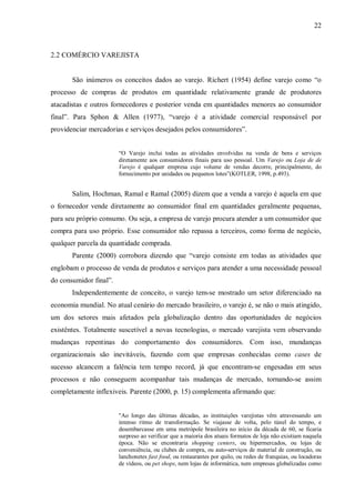 22



2.2 COMÉRCIO VAREJISTA


       São inúmeros os conceitos dados ao varejo. Richert (1954) define varejo como “o
processo de compras de produtos em quantidade relativamente grande de produtores
atacadistas e outros fornecedores e posterior venda em quantidades menores ao consumidor
final”. Para Sphon & Allen (1977), “varejo é a atividade comercial responsável por
providenciar mercadorias e serviços desejados pelos consumidores”.


                        “O Varejo inclui todas as atividades envolvidas na venda de bens e serviços
                        diretamente aos consumidores finais para uso pessoal. Um Varejo ou Loja de de
                        Varejo é qualquer empresa cujo volume de vendas decorre, principalmente, do
                        fornecimento por unidades ou pequenos lotes”(KOTLER, 1998, p.493).


       Salim, Hochman, Ramal e Ramal (2005) dizem que a venda a varejo é aquela em que
o fornecedor vende diretamente ao consumidor final em quantidades geralmente pequenas,
para seu próprio consumo. Ou seja, a empresa de varejo procura atender a um consumidor que
compra para uso próprio. Esse consumidor não repassa a terceiros, como forma de negócio,
qualquer parcela da quantidade comprada.
       Parente (2000) corrobora dizendo que “varejo consiste em todas as atividades que
englobam o processo de venda de produtos e serviços para atender a uma necessidade pessoal
do consumidor final”.
       Independentemente de conceito, o varejo tem-se mostrado um setor diferenciado na
economia mundial. No atual cenário do mercado brasileiro, o varejo é, se não o mais atingido,
um dos setores mais afetados pela globalização dentro das oportunidades de negócios
existêntes. Totalmente suscetível a novas tecnologias, o mercado varejista vem observando
mudanças repentinas do comportamento dos consumidores. Com isso, mundanças
organizacionais são inevitáveis, fazendo com que empresas conhecidas como cases de
sucesso alcancem a falência tem tempo record, já que encontram-se engesadas em seus
processos e não conseguem acompanhar tais mudanças de mercado, tornando-se assim
completamente inflexiveis. Parente (2000, p. 15) complementa afirmando que:


                        "Ao longo das últimas décadas, as instituições varejistas vêm atravessando um
                        intenso ritmo de transformação. Se viajasse de volta, pelo túnel do tempo, e
                        desembarcasse em uma metrópole brasileira no início da década de 60, se ficaria
                        surpreso ao verificar que a maioria dos atuais formatos de loja não existiam naquela
                        época. Não se encontraria shopping centers, ou hipermercados, ou lojas de
                        conveniência, ou clubes de compra, ou auto-serviços de material de construção, ou
                        lanchonetes fast food, ou restaurantes por quilo, ou redes de franquias, ou locadoras
                        de vídeos, ou pet shops, nem lojas de informática, nem empresas globalizadas como
 