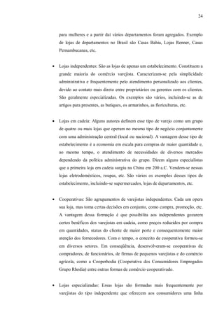 24



    para mulheres e a partir daí vários departamentos foram agregados. Exemplo
    de lojas de departamentos no Brasil são Casas Bahia, Lojas Renner, Casas
    Pernambucanas, etc.


•   Lojas independentes: São as lojas de apenas um estabelecimento. Constituem a
    grande maioria do comércio varejista. Caracterizam-se pela simplicidade
    administrativa e frequentemente pelo atendimento personalizado aos clientes,
    devido ao contato mais direto entre proprietários ou gerentes com os clientes.
    São geralmente especializadas. Os exemplos são vários, incluindo-se as de
    artigos para presentes, as butiques, os armarinhos, as floriculturas, etc.


•   Lojas em cadeia: Alguns autores definem esse tipo de varejo como um grupo
    de quatro ou mais lojas que operam no mesmo tipo de negócio conjuntamente
    com uma administração central (local ou nacional). A vantagem desse tipo de
    estabelecimento é a economia em escala para compras de maior quantidade e,
    ao mesmo tempo, o atendimento de necessidades de diversos mercados
    dependendo da política administrativa do grupo. Dizem alguns especialistas
    que a primeira loja em cadeia surgiu na China em 200 a.C. Vendem-se nessas
    lojas eletrodomésticos, roupas, etc. São vários os exemplos desses tipos de
    estabelecimento, incluindo-se supermercados, lojas de departamentos, etc.


•   Cooperativas: São agrupamentos de varejistas independentes. Cada um opera
    sua loja, mas toma certas decisões em conjunto, como compra, promoção, etc.
    A vantagem dessa formação é que possibilita aos independentes gozarem
    certos benéficos dos varejistas em cadeia, como preços reduzidos por compra
    em quantidades, status do cliente de maior porte e consequentemente maior
    atenção dos fornecedores. Com o tempo, o conceito de cooperativa formou-se
    em diversos setores. Em conseqüência, desenvolveram-se cooperativas de
    compradores, de funcionários, de firmas de pequenos varejistas e do comércio
    agrícola, como a Cooperhodia (Cooperativa dos Consumidores Empregados
    Grupo Rhodia) entre outras formas de comércio cooperativado.


•   Lojas especializadas: Essas lojas são formadas mais frequentemente por
    varejistas do tipo independente que oferecem aos consumidores uma linha
 