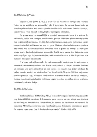 26



2.2.2 Marketing de Varejo


       Segundo Kotler (1998, p. 493), o local onde os produtos ou serviços são vendidos
(lojas, rua ou residência do consumidor) não é importante. Da mesma forma, todas as
maneiras pela qual estes bens ou serviços são vendidos estão incluídas no conceito de varejo,
seja através de venda pessoal, correio, telefone ou máquina automática.
       De acordo com Las casas(2000), a principal vantagem do varejo é o sistema de
distribuição, sendo esta vantagem benéfica tanto para os fabricantes (fornecedores) quanto
para os consumidores finais do produto. Para os fabricantes porque com a exitência do varejo
o custo de distribuição é bem menor uma vez que o fabricante não distribui mas seus produtos
diretamente para os consumidor final, reduzindo assim os pontos de entrega. E a vantagem
gerada através da distribuição para o consumidor final é que o mesmo tem facilmente a seu
alcance qualquer tipo de produto desejado, onde em décadas atrás a falta de produtos nos
mercados brasileiros era constante.
       É a busca pela diferenciação de cada organização varejista que irá determinar o
sucesso de cada empreendimento. Para driblar a concorrência o varejista necessita focar em
um mercado-alvo especializando-se em um serviço ou produto para poder satisfazer da
melhor maneira possível seu público-alvo. Para Ruotolo & De Menezes (2001) ao projetar um
conceito para sua loja, o varejista toma decisões a respeito do nível de serviço oferecido,
linha de produtos comercializados, política de preços, cobertura geográfica, acesso ao cliente,
tamanho e localização da loja.


2.2.3 Mix de Marketing


       Também chamado de Marketing Mix, o conhecido Composto de Marketing de acordo
com Kotler (1998) é o conjunto de ferramentas que a empresa usa para atingir seus objetivos
de marketing no mercado-alvo. “Literalmente, há dezenas de ferramentas no composto de
marketing. McCarthy popularizou uma classificação dessas ferramentas chamadas os quatro
Ps: produto, preço, praça (isto é, distribuição) e promoção” (Kotler,1998, p.97).
 