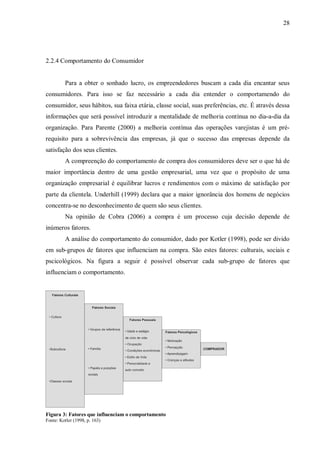28




2.2.4 Comportamento do Consumidor


         Para a obter o sonhado lucro, os empreendedores buscam a cada dia encantar seus
consumidores. Para isso se faz necessário a cada dia entender o comportamendo do
consumidor, seus hábitos, sua faixa etária, classe social, suas preferências, etc. É através dessa
informações que será possível introduzir a mentalidade de melhoria contínua no dia-a-dia da
organização. Para Parente (2000) a melhoria contínua das operações varejistas é um pré-
requisito para a sobrevivência das empresas, já que o sucesso das empresas depende da
satisfação dos seus clientes.
         A compreenção do comportamento de compra dos consumidores deve ser o que há de
maior importância dentro de uma gestão empresarial, uma vez que o propósito de uma
organização empresarial é equilibrar lucros e rendimentos com o máximo de satisfação por
parte da clientela. Underhill (1999) declara que a maior ignorância dos homens de negócios
concentra-se no desconhecimento de quem são seus clientes.
         Na opinião de Cobra (2006) a compra é um processo cuja decisão depende de
inúmeros fatores.
         A análise do comportamento do consumidor, dado por Kotler (1998), pode ser divido
em sub-grupos de fatores que influenciam na compra. São estes fatores: culturais, sociais e
pscicológicos. Na figura a seguir é possível observar cada sub-grupo de fatores que
influenciam o comportamento.




Figura 3: Fatores que influenciam o comportamento
Fonte: Kotler (1998, p. 163)
 