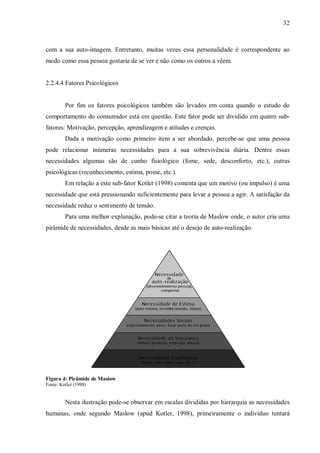 32



com a sua auto-imagem. Entretanto, muitas vezes essa personalidade é correspondente ao
modo como essa pessoa gostaria de se ver e não como os outros a vêem.


2.2.4.4 Fatores Psicológicos


         Por fim os fatores psicológicos também são levados em conta quando o estudo do
comportamento do consumidor está em questão. Este fator pode ser dividido em quatro sub-
fatores: Motivação, percepção, aprendizagem e atitudes e crenças.
         Dada a motivação como primeiro item a ser abordado, percebe-se que uma pessoa
pode relacionar inúmeras necessidades para a sua sobrevivência diária. Dentre essas
necessidades algumas são de cunho fisiológico (fome, sede, desconforto, etc.), outras
psicológicas (reconhecimento, estima, posse, etc.).
         Em relação a este sub-fator Kotler (1998) comenta que um motivo (ou impulso) é uma
necessidade que está pressionando suficientemente para levar a pessoa a agir. A satisfação da
necessidade reduz o sentimento de tensão.
         Para uma melhor explanação, pode-se citar a teoria de Maslow onde, o autor cria uma
pirâmide de necessidades, desde as mais básicas até o desejo de auto-realização.




Figura 4: Pirâmide de Maslow
Fonte: Kotler (1998)


         Nesta ilustração pode-se observar em escalas divididas por hierarquia as necessidades
humanas, onde segundo Maslow (apud Kotler, 1998), primeiramente o indivíduo tentará
 