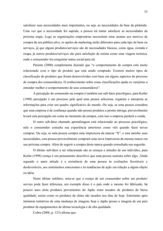 33



satisfazer suas necessidades mais importantes, ou seja, as necessidades da base da pirâmide.
Uma vez que a necessidade foi suprida, a pessoa irá tentar satisfazer as necessidades da
próxima etapa. Logo as organizações empresárias necessitam estar atentas aos motivos de
compra de seu público-alvo, os apelos de marketing serão diferentes para cada tipo de bens ou
serviços, já que alguns produtos/serviços são de necessidades básicas, como água, comida e
roupa, já outros produtos/serviços são para satisfação de estima como uma viagem turística,
onde o consumidor irá conquistar status social para tal.
       Parente (2000) complementa dizendo que “o comportamento de compra está muito
relacionado com o tipo de produto que está sendo comprado. Existem muitos tipos de
classificação de produtos que foram desenvolvidas com base em alguns aspectos do processo
de compra dos consumidores. O conhecimento sobre essas classificações ajuda os varejistas a
entender melhor o comportamento de seus consumidores”.
       A percepção do consumido na compra é também um sub-fator psicológico, para Kotler
(1998) percepção é um processo pelo qual uma pessoa seleciona, organiza e interpreta as
informações para criar um quadro significativo do mundo. Ou seja, se uma pessoa considera
que uma empresa é de confiança quando não possui produtos a pronta entrega, provavelmente
levará esta percepção em conta no momento da compra, com isso a empresa perderá a venda.
       O outro sub-fator chamado aprendizagem está relacionado ao processo psicológico,
nele o consumidor consulta sua experiência anteriores como viés quando fazer novas
compras. Ou seja, se uma pessoa compra uma impressora da marcar “X”, e esta satisfaz suas
necessidades, esta pessoa provavelmente comprará uma nova impressora da mesma marca em
sua próxima compra. Além de sugerir a compra desta marca quando consultada sua sugestão.
       O último sub-fator a ser relacionado são as crenças e atitudes de um indivíduo, para
Kotler (1998) crença é um pensamento descritivo que uma pessoa sustenta sobre algo. Ainda
segundo o autor atitude é a resistência de uma pessoa às avaliações favoráveis e
desfavoráveis, aos sentimentos emocionais e às tendências de ação em relação a algum objeto
ou idéia.
       Neste último subfator, nota-se que a crença de um consumidor sobre um produto/
serviço pode fazer diferença, um exemplo disso é o país onde o mesmo foi fabricado, há
poucos anos atrás produtos provenientes do Japão eram taxados de produtos de baixa
qualidade, assim como os produtos da china são taxados nos dias de hoje. Entretanto após
inúmeras tentativas de uma mudança de imagem, hoje o Japão possui a imagem de um país
produtor de equipamentos de última tecnologia e de alta qualidade.
       Cobra (2006, p. 123) afirma que:
 