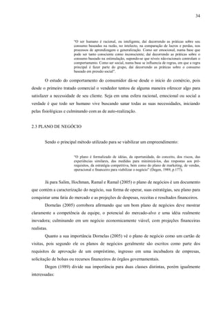 34




                       “O ser humano é racional, ou inteligente, daí decorrendo as práticas sobre seu
                       consumo baseadas na razão, no intelecto, na comparação de lucros e perdas, nos
                       processos de aprendizagem e generalização. Como ser emocional, numa base que
                       pode ser tanto consciente como inconsciente; daí decorrendo as práticas sobre o
                       consumo baseado na estimulação, supondo-se que níveis não-racionais controlam o
                       comportamento. Como ser social, numa base se influencia de regras, em que a regra
                       principal é fazer parte do grupo, daí decorrendo as práticas sobre o consumo
                       baseado em pressão social”.

        O estudo do comportamento do consumidor dá-se desde o início do comércio, pois
desde o primeiro tratado comercial o vendedor tentou de alguma maneira oferecer algo para
satisfazer a necessidade de seu cliente. Seja em uma esfera racional, emocional ou social a
verdade é que todo ser humano vive buscando sanar todas as suas necessidades, iniciando
pelas fisiológicas e culminando com as de auto-realização.


2.3 PLANO DE NEGÓCIO


        Sendo o principal método utilizado para se viabilizar um empreendimento:


                       “O plano é formalizado de idéias, da oportunidade, do conceito, dos riscos, das
                       experiências similares, das medidas para minimizá-los, das respostas aos pré-
                       requisitos, da estratégia competitiva, bem como do plano de marketing, de vendas,
                       operacional e financeiro para viabilizar o negócio” (Degen, 1989, p.177).


        Já para Salim, Hochman, Ramal e Ramal (2005) o plano de negócios é um documento
que contém a caracterização do negócio, sua forma de operar, suas estratégias, seu plano para
conquistar uma fatia do mercado e as projeções de despesas, receitas e resultados financeiros.
        Dornelas (2005) corrobora afirmando que um bom plano de negócios deve mostrar
claramente a competência da equipe, o potencial do mercado-alvo e uma idéia realmente
inovadora; culminando em um negócio economicamente viável, com projeções financeiras
realistas.
        Quanto a sua importância Dornelas (2005) vê o plano de negócio como um cartão de
visitas, pois segundo ele os planos de negócios geralmente são escritos como parte dos
requisitos de aprovação de um empréstimo, ingresso em uma incubadora de empresas,
solicitação de bolsas ou recursos financeiros de órgãos governamentais.
        Degen (1989) divide sua importância para duas classes distintas, porém igualmente
interessadas:
 