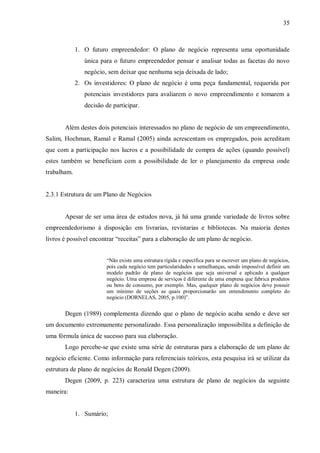 35



             1. O futuro empreendedor: O plano de negócio representa uma oportunidade
                única para o futuro empreendedor pensar e analisar todas as facetas do novo
                negócio, sem deixar que nenhuma seja deixada de lado;
             2. Os investidores: O plano de negócio é uma peça fundamental, requerida por
                potenciais investidores para avaliarem o novo empreendimento e tomarem a
                decisão de participar.


       Além destes dois potenciais interessados no plano de negócio de um empreendimento,
Salim, Hochman, Ramal e Ramal (2005) ainda acrescentam os empregados, pois acreditam
que com a participação nos lucros e a possibilidade de compra de ações (quando possível)
estes também se beneficiam com a possibilidade de ler o planejamento da empresa onde
trabalham.


2.3.1 Estrutura de um Plano de Negócios


       Apesar de ser uma área de estudos nova, já há uma grande variedade de livros sobre
empreendedorismo à disposição em livrarias, revistarias e bibliotecas. Na maioria destes
livros é possível encontrar “receitas” para a elaboração de um plano de negócio.


                        “Não existe uma estrutura rígida e específica para se escrever um plano de negócios,
                        pois cada negócio tem particularidades e semelhanças, sendo impossível definir um
                        modelo padrão de plano de negócios que seja universal e aplicado a qualquer
                        negócio. Uma empresa de serviços é diferente de uma empresa que fabrica produtos
                        ou bens de consumo, por exemplo. Mas, qualquer plano de negócios deve possuir
                        um mínimo de seções as quais proporcionarão um entendimento completo do
                        negócio (DORNELAS, 2005, p.100)”.


       Degen (1989) complementa dizendo que o plano de negócio acaba sendo e deve ser
um documento extremamente personalizado. Essa personalização impossibilita a definição de
uma fórmula única de sucesso para sua elaboração.
       Logo percebe-se que existe uma série de estruturas para a elaboração de um plano de
negócio eficiente. Como informação para referenciais teóricos, esta pesquisa irá se utilizar da
estrutura de plano de negócios de Ronald Degen (2009).
       Degen (2009, p. 223) caracteriza uma estrutura de plano de negócios da seguinte
maneira:


             1. Sumário;
 