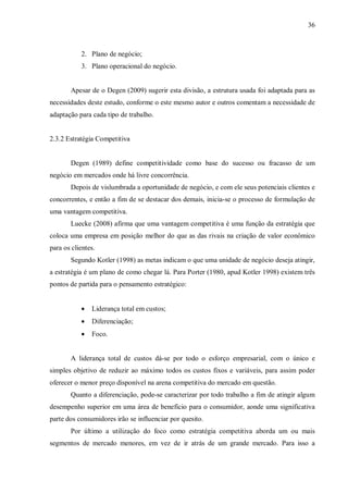 36



           2. Plano de negócio;
           3. Plano operacional do negócio.


       Apesar de o Degen (2009) sugerir esta divisão, a estrutura usada foi adaptada para as
necessidades deste estudo, conforme o este mesmo autor e outros comentam a necessidade de
adaptação para cada tipo de trabalho.


2.3.2 Estratégia Competitiva


       Degen (1989) define competitividade como base do sucesso ou fracasso de um
negócio em mercados onde há livre concorrência.
       Depois de vislumbrada a oportunidade de negócio, e com ele seus potenciais clientes e
concorrentes, e então a fim de se destacar dos demais, inicia-se o processo de formulação de
uma vantagem competitiva.
       Luecke (2008) afirma que uma vantagem competitiva é uma função da estratégia que
coloca uma empresa em posição melhor do que as das rivais na criação de valor econômico
para os clientes.
       Segundo Kotler (1998) as metas indicam o que uma unidade de negócio deseja atingir,
a estratégia é um plano de como chegar lá. Para Porter (1980, apud Kotler 1998) existem três
pontos de partida para o pensamento estratégico:


           •   Liderança total em custos;
           •   Diferenciação;
           •   Foco.


       A liderança total de custos dá-se por todo o esforço empresarial, com o único e
simples objetivo de reduzir ao máximo todos os custos fixos e variáveis, para assim poder
oferecer o menor preço disponível na arena competitiva do mercado em questão.
       Quanto a diferenciação, pode-se caracterizar por todo trabalho a fim de atingir algum
desempenho superior em uma área de benefício para o consumidor, aonde uma significativa
parte dos consumidores irão se influenciar por quesito.
       Por último a utilização do foco como estratégia competitiva aborda um ou mais
segmentos de mercado menores, em vez de ir atrás de um grande mercado. Para isso a
 
