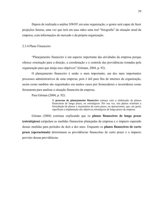 39



       Depois de realizada a análise SWOT em uma organização, o gestor será capaz de fazer
projeções futuras, uma vez que terá em suas mãos uma real “fotografia” da situação atual da
empresa, com informações de mercado e da própria organização.


2.3.4 Plano Financeiro


       “Planejamento financeiro é um aspecto importante das atividades da empresa porque
oferece orientação para a direção, a coordenação e o controle das providências tomadas pela
organização para que atinja seus objetivos” (Gitman, 2004, p. 92).
       O planejamento financeiro é senão o mais importante, um dos mais importantes
processos administrativos de uma empresa, pois é útil para fins de internos da organização,
assim como também são requisitados em muitos casos por fornecedores e investidores como
ferramenta para analisar a situação financeira da empresa.
       Para Gitman (2004, p. 92):
                         O processo de planejamento financeiro começa com a elaboração de planos
                         financeiros de longo prazo, ou estratégicos. Por sua vez, tais planos orientam a
                         formulação de planos e orçamentos de curto prazo, ou operacionais, que, em geral,
                         significam a implantação dos objetivos estratégicos de longo prazo da empresa.

       Gitman (2004) continua explicando que os planos financeiros de longo prazo
(estratégicos) estipulam as medidas financeiras planejadas da empresa e o impacto esperado
dessas medidas para períodos de dois a dez anos. Enquanto os planos financeiros de curto
prazo (operacionais) determinam as providências financeiras de curto prazo e o impacto
previsto dessas providências.
 