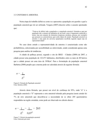 42



3.3 UNIVERSO E AMOSTRA


         Nesta etapa de trabalho defini-se como se a apresenta a população em questão e qual a
população amostral que irá ser utilizada. Vergara (2007) discorre sobre o assunto apontando
que:
                              “Trata-se de definir toda a população e a população amostral. Entenda-se aqui por
                              população não o número de habitantes de um local, como é largamente conhecido o
                              termo, mas um conjunto de elementos (empresas, produtos, pessoas, por exemplo)
                              que possuem as características quer serão objeto de estudo. População amostral ou
                              amostra é uma parte do universo (população) escolhida segundo algum tipo de
                              representatividade”.

         No caso deste estudo a representatividade da amostra é caracterizada como não
probabilística, selecionadas por acessibilidade ao entrevistado, sendo considerada apenas uma
pesquisa para análise de tendências.
         A cidade de palhoça possui, segundo o site do IBGE – Cidades (2009) de 2007, a
cidade possui uma população de 122.471 habitantes, distribuídos entre os mais de 40 bairros
que a cidade possui em uma área de 395Km². Para a formulação da população amostral
Barbetta (2008) propõe que a mesma pode ser calculada através da seguinte fórmula:




Figura 6: Fórmula da População amostral
Fonte: Barbetta (2008)


         Através desta fórmula, que possui um nível de confiança de 95%, onde “n” é a
população amostral e “E” representa o erro amostral tolerado pela pesquisa (neste estudo foi
7% de erro amostral) que descobriu-se a necessidade de se obter 205 questionários
respondidos na região estudada, como pode ser observado no cálculo abaixo:




Figura 7: Cálculo da população amostral
Fonte: Elaborado pelo autor
 