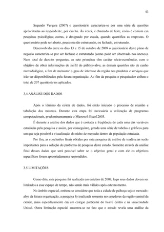 43



       Segundo Vergara (2007) o questionário caracteriza-se por uma série de questões
apresentadas ao respondente, por escrito. Às vezes, é chamado de teste, como é comum em
pesquisas psicológica; outras, é designado por escala, quando quantifica as respostas. O
questionário pode ser aberto, pouco ou não estruturado, ou fechado, estruturado.
       Desenvolvido entre os dias 13 e 15 de outubro de 2009 o questionário deste plano de
negócio caracteriza-se por ser fechado e estruturado (como pode ser observado nos anexos).
Num total de dezoito perguntas, as sete primeiras têm caráter sócio-econômico, com o
objetivo de obter informações do perfil do público-alvo; as demais questões são de cunho
mercadológico, a fim de mensurar o grau de interesse da região nos produtos e serviços que
irão ser disponibilizados pela futura organização. Ao fim da pesquisa o pesquisador colheu o
total de 207 questionários aplicados.


3.4 ANÁLISE DOS DADOS


       Após o término da coleta de dados, foi então iniciado o processo de reunião e
tabulação dos mesmos. Durante esta etapa foi necessária a utilização de programas
computacionais, predominantemente o Microsoft Excel 2003.
       É durante a análise dos dados que é contada a freqüência de cada uma das variáveis
estudadas pela pesquisa e assim, por conseguinte, gerada uma série de tabelas e gráficos para
um que seja possível a visualização do nicho de mercado dentro da população estudada.
       Por fim, as conclusões finais obtidas por esta pesquisa de análise de tendências serão
importantes para a solução do problema de pesquisa deste estudo. Somente através da análise
final desses dados que será possível saber se o objetivo geral e com ele os objetivos
específicos foram apropriadamente respondidos.


3.5 LIMITAÇÕES


       Como dito, esta pesquisa foi realizada em outubro de 2009, logo seus dados devem ser
limitados a esse espaço de tempo, não sendo mais válidos após este momento.
       No âmbito espacial, embora se considere que toda a cidade de palhoça seja o mercado-
alvo da futura organização, a pesquisa foi realizada somente nos arredores da região central da
cidade, mais especificamente em um colégio particular do bairro centro e na universidade
Unisul. Outra limitação espacial encontra-se no fato que o estudo revela uma análise da
 