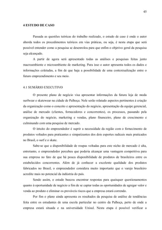 45



4 ESTUDO DE CASO


        Passada as questões teóricas do trabalho realizado, o estudo de caso é onde o autor
aborda todos os procedimentos teóricos em vias práticas, ou seja, é nesta etapa que será
possível entender como a pesquisa se desenrolou para que enfim o objetivo geral da pesquisa
seja alcançado.
        A partir de agora será apresentado todas as análises e pesquisas feitas junto
macroambiente e microambiente de marketing. Para isso o autor apresenta todos os dados e
informações coletadas, a fim de que haja a possibilidade de uma contextualização entre o
futuro empreendimento e seu meio.


4.1 SUMÁRIO EXECUTIVO

        O presente plano de negócio visa apresentar informações da futura loja de moda
surfwear e skatewear na cidade de Palhoça. Nele serão relatado aspectos pertinentes à criação
da organização como o conceito e apresentação do negócio, apresentação da equipe gerencial,
análise de mercado (clientes, fornecedores e concorrentes), os processos, passando pela
organização do negócio, marketing e vendas, plano financeiro, plano de crescimento e
culminando com uma pesquisa de mercado.
        O intuito do empreendedor é suprir a necessidade da região com o fornecimento de
produtos voltados para praticantes e simpatizantes dos dois esportes radicais mais praticados
no Brasil, o surf e o skate.
        Sabe-se que a disponibilidade de roupas voltadas para este nicho de mercado é alta,
entretanto, o empreendedor percebeu que poderia alcançar uma vantagem competitiva para
sua empresa no fato de que há pouca disponibilidade de produtos de brasileiros entre os
estabelecidos concorrentes. Além de já conhecer a excelente qualidade dos produtos
fabricados no Brasil, o empreendedor considera muito importante que o varejo brasileiro
acredite mais no potencial da indústria do país.
        Sendo assim, o estudo buscou encontrar respostas para quaisquer questionamentos
quanto à oportunidade de negócio a fim de se captar todas as oportunidades de agregar valor e
venda ao produto e eliminar os prováveis riscos que a empresa estará correndo.
        Por fim o plano ainda apresenta os resultados da pesquisa de análise de tendências
feita entre os estudantes de uma escola particular no centro da Palhoça, perto de onde a
empresa estará situada e na universidade Unisul. Nesta etapa é possível verificar a
 