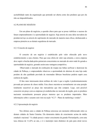 46



aceitabilidade tanto da organização que pretende ser aberta como dos produtos que por ela
irão ser disponibilizados.


4.2 PLANO DE NEGÓCIO


       Em um plano de negócios, a questão chave para que se possa viabilizar o sucesso do
futuro empreendimento é a oportunidade de negócio. Seja através de uma idéia inovadora de
produto/serviço ou através do suprimento do mercado de maneira mais eficaz, desbancando a
empresa pioneira ou as demais seguidoras de mercado.


4.2.1 Conceito do negócio


       O conceito de um negócio é estabelecido pelo valor oferecido pelo novo
estabelecimento a seus clientes. Para que essa oferta de valor seja atraente, a nova empresa
deve suprir a brecha dada pelos potenciais concorrentes no mercado do setor onde foi gerada a
oportunidade de negócio, gerando assim uma vantagem competitiva.
        Observando o mercado de confecções de roupas nas linhas surfwear e skatewear da
cidade de Palhoça, o empreendedor observou a oportunidade de abertura de uma loja onde
produto de alta qualidade provindo de renomadas fábricas brasileiras poderia suprir essa
carência da região.
       O fato mais interessante deste atributo de valor é que a região é predominantemente
povoada por pessoas de classe média. Esta classe encontra-se normalmente em uma posição
totalmente suscetível ao preço das mercadorias que irão comprar. Logo, será possível
concorrer em preço com as empresas já estabelecidas no mercado da região, pois os produtos
nacionais normalmente possuem preços menores que os produtos importados. Mais
informações sobre o assunto será visto na seção “4.2.7 – Plano de marketing e vendas”.


4.2.2 Apresentação do negócio


       Nos últimos anos a cidade de Palhoça atravessa um momento diferenciado entre as
demais cidades de Santa Catarina. Ela demonstra dados de crescimento acima da média
estadual e nacional. “A cidade possui o maior crescimento da grande Florianópolis, com uma
taxa chinesa de 11,42% ao ano, e é o município mais dinâmico do país para atrair novos
 