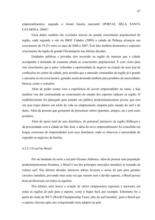 47



empreendimentos, segundo o Jornal Gazeta mercantil (PORTAL BELA SANTA
CATARINA, 2009)”.
       Estes dados também são revelados através do grande crescimento populacional da
região, onde segundo o site do IBGE Cidades (2009) a cidade de Palhoça alcançou um
crescimento de 19,2% entre os anos de 2000 e 2007. Este fato também demonstra o expoente
crescimento da região da grande Florianópolis nas últimas décadas.
       Entidades públicas e privadas têm investido na região de maneira que a cidade
acompanhe a demanda de consumo aliada ao crescimento populacional. É com vistas para
este crescimento que o autor vislumbra a oportunidade de negócio na criação de uma loja de
confecções no centro da cidade, pois acredita que o mercado consumidor da região já é grande
e encontra-se em crescimento, gerando assim demanda também para produtos de necessidades
básicas, como o vestuário.
       Além de poder contar com a experiência do jovem empreendedor no ramo, a loja
também visa dar continuidade ao crescimento do mundo dos esportes radicais na região. O
estabelecimento foi planejado para atender um público predominantemente jovem, que tem
em seus trajes diários um estilo de vida ou simplesmente simpatia pelo mundo do surf e do
skate. Além de pessoas que gostariam de presentear outros (parentes, amigos, etc.) com estes
produtos.
       Além do apoio total de seus familiares, do potencial intrínseco da região (Palhoça) e
da proximidade com a cidade de São José, a idéia do novo empreendimento foi concebida em
longas conversas do empreendedor com seus familiares, onde se observou a necessidade de
expandir os negócios da família.


4.2.2.1 O surf no Brasil


       Por ser banhado de norte a sul pelo Oceano Atlântico, além de possuir uma população
predominantemente litorânea, o Brasil é um dos principais mercados mundiais se tratando de
cultura surf. Nas últimas décadas inúmeros atletas levaram o nome do país para grandes
circuitos mundiais, provando mais uma vez que mesmo sem o devido suporte, o Brasil possui
bons profissionais em todos os esportes.
       Nos últimos anos houve a criação de vários campeonatos regionais e nacionais em
todas as regiões do país para o esporte, como o Super Surf, por exemplo. Entretanto foi a
partir da vinda do WCT (World Championship Tour), elite do surf mundial, para o Brasil que
o esporte vêm ano após ano conquistando mais adeptos no país.
 