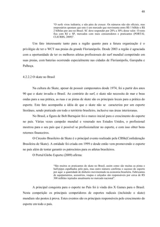 48


                          “O surfe virou indústria; e não pára de crescer. Os números não são oficiais, mas
                          empresários apostam que este é um mercado que movimenta entre R$ 1 bilhão e R$
                          2 bilhões por ano no Brasil. SC deve responder por 20% a 30% desse valor. O resto
                          fica com RJ e SP, mercados com mais consumidores e praticantes (PORTAL
                          CLICRBS, 2009)”.

       Um fato interessante tanto para a região quanto para a futura organização é o
privilégio de ter o WCT nas praias da grande Florianópolis. Desde 2003 a região é agraciada
com a oportunidade de ter os melhores atletas profissionais do surf mundial competindo em
suas praias, com baterias ocorrendo especialmente nas cidades de Florianópolis, Garopaba e
Palhoça.


4.2.2.2 O skate no Brasil


       Na cultura do Skate, apesar de possuir campeonatos desde 1974, foi a partir dos anos
90 que o skate invadiu o Brasil. Ao contrário do surf, o skate não necessita de mar e boas
ondas para a sua prática, as ruas e as pistas de skate são os principais locais para a prática do
esporte. Este fato acompanha a idéia de que o skate não se caracteriza por um esporte
litorâneo, sendo praticado em todo o território brasileiro, inclusive nas áreas interioranas.
       No Brasil, a figura de Bob Burnquist foi o marco inicial para o crescimento do esporte
no país. Várias vezes campeão mundial e venerado nos Estados Unidos, o profissional
mostrou para o seu país que é possível se profissionalizar no esporte, e com isso obter bons
retornos financeiros.
       O Circuito Brasileiro de Skate é o principal evento realizado pela CBSk(Confederação
Brasileira de Skate). A entidade foi criada em 1999 e desde então vem promovendo o esporte
no país além de tentar garantir os patrocínios para os atletas brasileiros.
       O Portal Globo Esporte (2009) afirma:


                          “São muitos os praticantes do skate no Brasil, assim como são muitas as pistas e
                          half-pipes espalhados pelo país, mas outro número confirma o sucesso do esporte
                          por aqui: a quantidade de dinheiro movimentado na economia brasileira. Fabricantes
                          de equipamentos, acessórios, roupas e calçados são responsáveis por cerca de R$
                          300 milhões injetados anualmente no mercado nacional”.


       A principal conquista para o esporte no País foi à vinda dos X Games para o Brasil.
Nesta competição os principais competidores de esportes radicais (incluindo o skate)
mundiais são postos à prova. Estes eventos são os principais responsáveis pelo crescimento do
esporte em todo o país.
 
