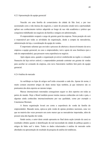 49



4.2.3 Apresentação da equipe gerencial


       Nascido em uma família de comerciantes da cidade de São José, e por isso
acostumado com a vida intensa dos negócios, o autor do presente estudo terá a oportunidade
aplicar seu conhecimento teórico adquirido ao longo de sua vida acadêmica e prático que
conquistou trabalhando nos negócios da família e estágios em administração.
       O empreendedor ocupará o cargo de gerente geral da empresa. Nesta posição ele será
o responsável por todas as atividades da organização, desde a compra de mercadorias,
administração da loja, e coordenação da equipe de vendas.
       É importante salientar que em todo o processo de abertura e desenvolvimento da nova
empresa a equipe gerencial, no caso o empreendedor, terá o apoio de seus familiares (pai e
mãe do empreendedor), que possuem vasta experiência no negócio.
       Após alguns anos, quando a organização já estiver estabelecida na região e a situação
financeira da loja estiver estável, o empreendedor pretende contratar um gerente de vendas
para auxiliar no comando da empresa, este novo funcionário também fará parte da equipe
gerencial.


4.2.4 Análise do mercado


       As surfshops ou lojas de artigos surf estão crescendo a cada dia. Apesar do nome, é
muito comum encontrar artigos de skate nestas lojas também, já que inúmeros são os
praticantes dos dois esportes ao mesmo tempo.
       Marcas internacionais renomadas conseguiram erguer os dois esportes em todas as
partes do mundo. Hoje o Brasil também possui muitas marcas conhecidas em todo o país, e
algumas ainda conhecidas internacionalmente por sua qualidade, como por exemplo a
Catarinense Mormaii.
       A futura organização levará em conta a experiência de venda da família do
empreendedor. Baseado nesta, optou-se pela venda de apenas produtos nacionais, uma vez
que na maioria das vezes possuem um custo menor que as mercadorias importadas, além de
possuir uma alta liquidez de venda.
       Sendo assim, o autor deste estudo apresenta no final desta seção (estudo de caso) os
resultados obtidos quanto à identificação da real necessidade da cidade de palhoça quanto a
artigos de linha surf e skate. Todos os dados relacionados à análise de mercado serão
abordados na apresentação do resultado da pesquisa de análise de tendências.
 