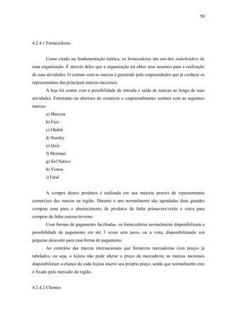 50




4.2.4.1 Fornecedores


       Como citado na fundamentação teórica, os fornecedores são um dos stakeholders de
uma organização. É através deles que a organização irá obter seus insumos para a realização
de suas atividades. O contato com as marcas é garantido pelo empreendedor que já conhece os
representantes das principais marcas nacionais.
       A loja irá contar com a possibilidade de entrada e saída de marcas ao longo de suas
atividades. Entretanto na abertura do comércio o empreendimento contará com as seguintes
marcas:
       a) Maresia
       b) Fico
       c) Okdok
       d) Stanley
       e) Quix
       f) Mormaii
       g) Sol Nativo
       h) Venon
       i) Fatal


       A compra destes produtos é realizada em sua maioria através de representantes
comerciais das marcas na região. Durante o ano normalmente são agendadas duas grandes
compras uma para o abastecimento de produtos da linha primavera/verão e outra para
compras da linha outono/inverno.
       Com formas de pagamento facilitadas, os fornecedores normalmente disponibilizam a
possibilidade de pagamento em até 3 vezes sem juros, ou a vista, disponibilizando um
pequeno desconto para essa forma de pagamento.
       Ao contrário das marcas internacionais que fornecem mercadorias com preços já
tabelados, ou seja, o lojista não pode alterar o preço da mercadoria; as marcas nacionais
disponibilizam a chance de cada lojista inserir seu próprio preço, sendo que normalmente este
é fixado pelo mercado da região.


4.2.4.2 Clientes
 