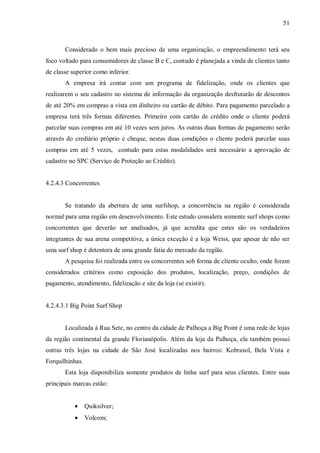 51



       Considerado o bem mais precioso de uma organização, o empreendimento terá seu
foco voltado para consumidores de classe B e C, contudo é planejada a vinda de clientes tanto
de classe superior como inferior.
       A empresa irá contar com um programa de fidelização, onde os clientes que
realizarem o seu cadastro no sistema de informação da organização desfrutarão de descontos
de até 20% em compras a vista em dinheiro ou cartão de débito. Para pagamento parcelado a
empresa terá três formas diferentes. Primeiro com cartão de crédito onde o cliente poderá
parcelar suas compras em até 10 vezes sem juros. As outras duas formas de pagamento serão
através do crediário próprio e cheque, nestas duas condições o cliente poderá parcelar suas
compras em até 5 vezes, contudo para estas modalidades será necessário a aprovação de
cadastro no SPC (Serviço de Proteção ao Crédito).


4.2.4.3 Concorrentes


       Se tratando da abertura de uma surfshop, a concorrência na região é considerada
normal para uma região em desenvolvimento. Este estudo considera somente surf shops como
concorrentes que deverão ser analisados, já que acredita que estes são os verdadeiros
integrantes de sua arena competitiva, a única exceção é a loja Weiss, que apesar de não ser
uma surf shop é detentora de uma grande fatia do mercado da região.
       A pesquisa foi realizada entre os concorrentes sob forma de cliente oculto, onde foram
considerados critérios como exposição dos produtos, localização, preço, condições de
pagamento, atendimento, fidelização e site da loja (se existir).


4.2.4.3.1 Big Point Surf Shop


       Localizada à Rua Sete, no centro da cidade de Palhoça a Big Point é uma rede de lojas
da região continental da grande Florianópolis. Além da loja da Palhoça, ela também possui
outras três lojas na cidade de São José localizadas nos bairros: Kobrasol, Bela Vista e
Forquilhinhas.
       Esta loja disponibiliza somente produtos de linha surf para seus clientes. Entre suas
principais marcas estão:


           •     Quiksilver;
           •     Volcom;
 
