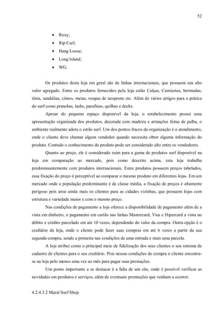 52



           •   Roxy;
           •   Rip Curl;
           •   Hang Loose;
           •   Long Island;
           •   WG.


       Os produtos desta loja em geral são de linhas internacionais, que possuem um alto
valor agregado. Entre os produtos fornecidos pela loja estão Calças, Camisetas, bermudas,
tênis, sandálias, cintos, meias, roupas de neoprene etc. Além de vários artigos para a prática
do surf como pranchas, lashs, parafinas, quilhas e decks.
       Apesar do pequeno espaço disponível da loja, o estabelecimento possui uma
apresentação organizada dos produtos, decorada com madeira e armações feitas de palha, o
ambiente realmente adota o estilo surf. Um dos pontos fracos da organização é o atendimento,
onde o cliente deve chamar algum vendedor quando necessita obter alguma informação do
produto. Contudo o conhecimento do produto pode ser considerado alto entre os vendedores.
       Quanto ao preço, ele é considerado ruim para a gama de produtos surf disponível na
loja em comparação ao mercado, pois como descrito acima, esta loja trabalha
predominantemente com produtos internacionais. Estes produtos possuem preços tabelados,
essa fixação do preço é perceptível ao comparar o mesmo produto em diferentes lojas. Em um
mercado onde a população predominante é de classe média, a fixação de preços é altamente
perigoso pois atrai ainda mais os clientes para as cidades vizinhas, que possuem lojas com
estrutura e variedade maior e com o mesmo preço.
       Nas condições de pagamento a loja oferece a disponibilidade de pagamento além de a
vista em dinheiro, o pagamento em cartão nas linhas Mastercard, Visa e Hipercard a vista no
débito e crédito parcelado em até 10 vezes, dependendo do valor da compra. Outra opção é o
crediário da loja, onde o cliente pode fazer suas compras em até 6 vezes a partir da sua
segunda compra, sendo a primeira nas condições de uma entrada e mais uma parcela.
       A loja atribui como o principal meio de fidelização dos seus clientes o seu sistema de
cadastro de clientes para o seu crediário. Pois nessas condições de compra o cliente encontra-
se na loja pelo menos uma vez ao mês para pagar suas prestações.
       Um ponto importante a se destacar é a falta de um site, onde é possível verificar as
novidades em produtos e serviços, além de eventuais promoções que venham a ocorrer.


4.2.4.3.2 Maral Surf Shop
 