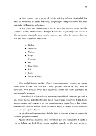 53




       A Maral também é uma pequena rede de lojas surf shop. Além da loja situada à Rua
Barão do Rio Branco, no centro da Palhoça, a organização ainda possui outras duas lojas
localizadas em Barreiros e no Kobrasol.
       A loja possui um pequeno espaço interno, entretanto com um design arrojado
comparado a outros estabelecimentos da região. Neste espaço a apresentação dos produtos é
feita de maneira organizada, com produtos separados por seções de produtos. Entre as
principais linhas de produtos encontrão-se:


               •   Oakley;
               •   Quiksilver;
               •   Volcom;
               •   Roxy;
               •   Onbongo;
               •   Lost;
               •   Hang Loose;
               •   HB;
               •   Rusty;
               •   Town & Country.


       Este estabelecimento também oferece predominantemente produtos de marcas
internacionais, levando mais uma vez o valor agregado embutido no preço final da
mercadoria. Além disso, os preços desta organização também são fixados pela tabela de
preços das próprias marcas.
        O atendimento é de boa qualidade, a empresa disponibiliza 3 vendedores para toda a
loja, número mais do que suficiente para o espaço reduzido que a organização dispõe. Todos
possuem maneira cortês e possuem um bom conhecimento dos seus produtos. A loja também
disponibiliza a venda de pranchas de surf de diversas marcas, e também todos os acessórios
necessários para a prática de surf.
       A loja não trabalha com produtos da linha skate, se limitando a fornecer produtos de
alto valor agregado no estilo surf.
       Quanto a forma de pagamento a loja disponibiliza para seus clientes além de vendas a
vista em dinheiro e cartão de débito, compras parceladas no cartão em até 6 vezes sem juros,
 
