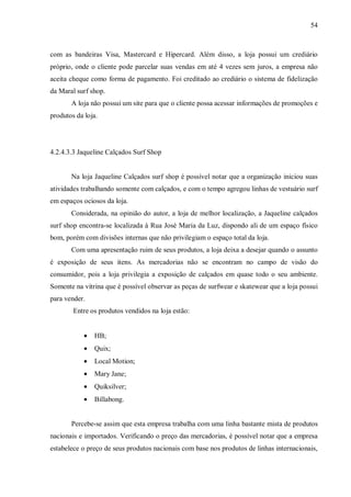 54



com as bandeiras Visa, Mastercard e Hipercard. Além disso, a loja possui um crediário
próprio, onde o cliente pode parcelar suas vendas em até 4 vezes sem juros, a empresa não
aceita cheque como forma de pagamento. Foi creditado ao crediário o sistema de fidelização
da Maral surf shop.
       A loja não possui um site para que o cliente possa acessar informações de promoções e
produtos da loja.




4.2.4.3.3 Jaqueline Calçados Surf Shop


       Na loja Jaqueline Calçados surf shop é possível notar que a organização iniciou suas
atividades trabalhando somente com calçados, e com o tempo agregou linhas de vestuário surf
em espaços ociosos da loja.
       Considerada, na opinião do autor, a loja de melhor localização, a Jaqueline calçados
surf shop encontra-se localizada à Rua José Maria da Luz, dispondo ali de um espaço físico
bom, porém com divisões internas que não privilegiam o espaço total da loja.
       Com uma apresentação ruim de seus produtos, a loja deixa a desejar quando o assunto
é exposição de seus itens. As mercadorias não se encontram no campo de visão do
consumidor, pois a loja privilegia a exposição de calçados em quase todo o seu ambiente.
Somente na vitrina que é possível observar as peças de surfwear e skatewear que a loja possui
para vender.
        Entre os produtos vendidos na loja estão:


            •   HB;
            •   Quix;
            •   Local Motion;
            •   Mary Jane;
            •   Quiksilver;
            •   Billabong.


       Percebe-se assim que esta empresa trabalha com uma linha bastante mista de produtos
nacionais e importados. Verificando o preço das mercadorias, é possível notar que a empresa
estabelece o preço de seus produtos nacionais com base nos produtos de linhas internacionais,
 
