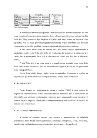 59


Lojas                          Ponto forte           Ponto Fraco
Big Point                Roupas de boa qualidade        Preço
Jaqueline Calçados       Roupas de boa qualidade        Preço
Maral                         Atendimento              Espaço
Lojas Weiss                      Preço                Variedade
Quadro 2: Análise dos concorrentes – Entrevistados
Fonte: Dados primários


         A maioria dos entrevistados apontam a boa qualidade dos produtos oferecidos e o alto
preço cobrado pelos mesmos como os pontos fortes e fracos respectivamente tanto da loja Big
Point Surf Shop quanto da loja Jaqueline Calçados Surf shop. Ambas as respostas eram
esperadas, pois são lojas que vendem predominantemente roupas importadas que possuem
essas características, alta qualidade e como conseqüência alto custo da mercadoria.
         A loja maral assim como na análise feita pelo cliente oculto, apresentaram o
atendimento como ponto forte, pois todos os vendedores são atenciosos e amigáveis, e o
espaço interno como ponto fraco, pois a loja realmente possui uma área interna altamente
restrita.
         A loja Weiss tem o seu preço como o principal motivo apontado como ponto forte
pelos entrevistados, enquanto a falta de variedade em roupas de surf/skate foi apresentada
como o seu ponto fraco.
         Outras lojas ainda foram citadas pelos entrevistados. Limitou-se a avaliar as
organizações que foram analisadas como pertencendo à mesma arena competitiva.


4.2.4.4 Análise SWOT


         Como descrito na fundamentação teórica a análise SWOT é uma técnica de
diagnóstico empresarial onde se leva em conta aspectos pertinentes para o levantamento de
informações que apontem oportunidades e ameaças que a organização possa encontrar. E
também forças e fraquezas, objetivando o enriquecimento das suas fortalezas e a tentativa de
eliminar seus pontos fracos.


4.2.4.4.1 Ameaças e Oportunidades


         A análise do ambiente externo, com ameaças e oportunidades, foi elaborada
considerando tanto fatores macroeconômicos (dimensões demográfica, social, econômica,
tecnológica e ecológica) quanto microeconômicos (concorrentes e fornecedores).
 