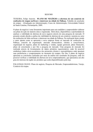 6



                                         RESUMO

TEIXEIRA, Felipe Amorim. PLANO DE NEGÓGIO: a abertura de um comércio de
confecções de roupas surfwear e skatewear na cidade de Palhoça. Trabalho de conclusão
de estágio – (Graduação em Administração). Curso de Administração, Universidade Federal
de Santa Catarina, Florianópolis, 2009.

O plano de negócio é uma ferramenta importante para um candidato a empreendedor elaborar
seu plano de ação de maneira clara e organizada. Além disso, disponibiliza a oportunidade de
analisar a viabilidade de abertura do novo negócio através de uma pesquisa de mercado. O
presente estudo aborda a análise da viabilidade de abertura de um comércio varejista no setor
de confecções de linha surfwear e skatewear na cidade de Palhoça. Na realização deste estudo
o autor aponta como se apresenta a nova empresa frente ao mercado de confecções de
Palhoça, conceito da organização, mercado (fornecedores, clientes e concorrentes),
organização do negócio, plano de marketing e vendas, equipe gerencial, plano financeiro,
plano de crescimento e por fim a pesquisa de mercado. Uma pesquisa de mercado foi
realizada através de levantamento de dados primários (questionário), onde foi possível
estabelecer dados sócio-econômicos dos potenciais clientes e mercadológicos onde apontam
suas preferências e comportamento no momento de compra. Por fim, o plano de negócio
apresenta as conclusões realizadas por meio da análise dos resultados da pesquisa, onde foi
possível verificar a viabilidade de abertura do novo empreendimento, que apresentou um alto
grau de interesse da região nos produtos que serão disponibilizados pela loja.

PALAVRAS CHAVE: Plano de negócio, Pesquisa de Mercado, Empreendedorismo, Varejo,
Comércio de roupas.
 
