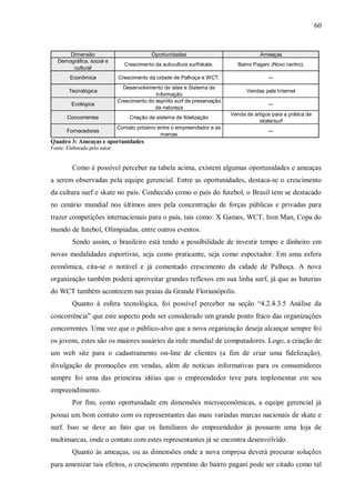 60


       Dimensão                             Oportunidades                               Ameaças
   Demográfica, social e
                                Crescimento da subcultura surf/skate.          Bairro Pagani (Novo centro).
        cultural
        Econômica             Crescimento da cidade de Palhoça e WCT.                      ---
                                Desenvolvimento de sites e Sistema de
        Tecnológica                                                               Vendas pela Internet
                                             Informação
                              Crescimento do espírito surf de preservação
         Ecológica                                                                         ---
                                             da natureza
                                                                            Venda de artigos para a prática de
       Concorrentes                Criação de sistema de fidelização
                                                                                       skate/surf
                              Contato próximo entre o empreendedor e as
       Fornecedores                                                                        ---
                                               marcas
Quadro 3: Ameaças e oportunidades
Fonte: Elaborado pelo autor


         Como é possível perceber na tabela acima, existem algumas oportunidades e ameaças
a serem observadas pela equipe gerencial. Entre as oportunidades, destaca-se o crescimento
da cultura surf e skate no país. Conhecido como o país do futebol, o Brasil tem se destacado
no cenário mundial nos últimos anos pela concentração de forças públicas e privadas para
trazer competições internacionais para o país, tais como: X Games, WCT, Iron Man, Copa do
mundo de futebol, Olimpíadas, entre outros eventos.
         Sendo assim, o brasileiro está tendo a possibilidade de investir tempo e dinheiro em
novas modalidades esportivas, seja como praticante, seja como espectador. Em uma esfera
econômica, cita-se o notável e já comentado crescimento da cidade de Palhoça. A nova
organização também poderá aproveitar grandes reflexos em sua linha surf, já que as baterias
do WCT também acontecem nas praias da Grande Florianópolis.
         Quanto à esfera tecnológica, foi possível perceber na seção “4.2.4.3.5 Análise da
concorrência” que este aspecto pode ser considerado um grande ponto fraco das organizações
concorrentes. Uma vez que o público-alvo que a nova organização deseja alcançar sempre foi
os jovens, estes são os maiores usuários da rede mundial de computadores. Logo, a criação de
um web site para o cadastramento on-line de clientes (a fim de criar uma fidelização),
divulgação de promoções em vendas, além de notícias informativas para os consumidores
sempre foi uma das primeiras idéias que o empreendedor teve para implementar em seu
empreendimento.
         Por fim, como oportunidade em dimensões microeconômicas, a equipe gerencial já
possui um bom contato com os representantes das mais variadas marcas nacionais de skate e
surf. Isso se deve ao fato que os familiares do empreendedor já possuem uma loja de
multimarcas, onde o contato com estes representantes já se encontra desenvolvido.
         Quanto às ameaças, ou as dimensões onde a nova empresa deverá procurar soluções
para amenizar tais efeitos, o crescimento repentino do bairro pagani pode ser citado como tal
 