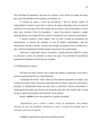 62



obter facilidade de pagamento, descontos em compras à vista, auxílio na compra das peças
para a loja, flexibilidade na troca de peças com defeitos, etc.
       A estrutura de preços e custos das mercadorias é feita de maneira simples. O
empreendedor levantará os custos fixos e variáveis da empresa para depois fazer um rateio do
total destes custos por peça. Este valor rateado será acrescido ao custo da mercadoria. A partir
deste valor resultante (Custo da mercadoria + custos fixos/variáveis rateados) a equipe
gerencial aplicará uma margem de lucro rentável e competitiva com o preço da concorrência.
       A logística também é muito simples. Uma vez feito o pedido de mercadorias aos
representantes, as mesmas são entregues na casa do próprio empreendedor, onde são
separadas por tamanho e modelo. As peças são entregues em pequenos lotes, enviadas mês a
mês, conforme programação da própria equipe de gerencial com o representante.
       Assim que a organização recebe a mercadoria, a equipe gerencial estabelece o preço
de cada peça e assim são colocados os preços nas peças. Essa atividade de precificação
normalmente demanda um dia útil para ser cumprida.


4.2.6 Organização do negócio


       Este item visa expor a missão visão e valores que regerão a organização, assim como a
estrutura organizacional do novo empreendimento.
       A declaração da missão, visão e valores de uma empresa representam na integra o que
a empresa se propõe a fazer, para quem, onde espera estar no futuro e quais são suas crenças e
princípios. É fundamentado nestas três bases que os stakeholders internos (funcionários e
equipe gerencial) sempre que estiverem em dúvida de como agir, como decidir algo ou ainda
em que se apoiar numa decisão, devem recorrer a esse conjunto.
       Quanto a missão da nova loja, propõe-se a seguinte declaração:


       “Disponibilizar para o cliente o melhor serviço de atendimento, com produtos
nacionais da mais alta qualidade, otimizando os custos e trazendo lucratividade para os
acionistas e parceiros do negócio”.


       A visão da organização se apresenta da seguinte maneira:
 