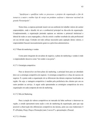 63



       “Aperfeiçoar e qualificar todos os processos e projetos da organização a fim de
tornar-se a maior e melhor loja de varejo em produtos surfwear e skatewear nacional da
grande Florianópolis”.


       Nesta ótica, a empresa pretende inserir em seu ambiente de trabalho valores de caráter
empreendedor, onde o desafio irá ser o combustível principal no dia-a-dia da organização.
Complementando, a organização pretende capturar ao máximo o potencial intelectual e
laboral de todos os seus empregados, a fim de extrair o melhor resultado de cada profissional
em seu devido cargo. Contudo em todo esforço necessário para captação destes valores, o
empreendedor buscará incessantemente guiar-se a pela ética administrativa.


4.2.7 Plano de marketing e vendas


       Como parte integrante de um plano de negócio, o plano de marketing e vendas é onde
o empreendedor descreve como “irá vender o seu peixe”.


4.2.7.1 Estratégia competitiva


       Para se desenvolver um bom plano de marketing, o principal item para ser abordado
deve ser a estratégia competitiva do negócio. A estratégia competitiva é a base de sucesso do
negócio. É o ponto onde a organização irá se diferenciar das demais empresas localizadas na
região. Ou seja, a vantagem competitiva é medida pela preferência dos clientes por um ou
outro produto ou serviço. A seguir serão apresentadas as estratégias competitivas da nova
organização em cada composto do mix de marketing.


4.2.7.2 Mix de Marketing


       Para a criação de valores competitivos no mercado de linha surfwear e skatewear na
região, o estudo apresentará nesta seção o mix de marketing da organização, para que seja
possível a observação dos diferenciais competitivos da mesma, junto aos seus tradicionais 4
P´s (Produto, Preço, Praça e Promoção) mais 2 novos P´s, apresentação e Pessoal.


4.2.7.2.1 Produto
 