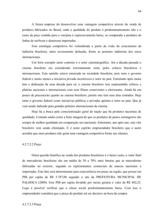 64



       A futura empresa irá desenvolver uma vantagem competitiva através da venda de
produtos fabricados no Brasil, onde a qualidade do produto é predominantemente alta e o
custo da peça vendida para o varejista é expressivamente baixo, se comparado a produtos de
linhas de surfwear e skatewear importadas.
       Esta estratégia competitiva foi vislumbrada a partir da visão do crescimento da
indústria brasileira, antes severamente defasada, frente as potentes indústrias dos eixos
internacionais.
       Um forte exemplo neste contexto é o setor cinematográfico. Até a década passada o
cinema brasileiro era considerado extremamente ruim, pelos críticos brasileiros e
internacionais. Esta opinião estava enraizada na sociedade brasileira, pois nem o governo
federal e muito menos a iniciativa privada incentivava o setor no país. Entretanto após muita
luta e dedicação de uma década para cá, o cinema brasileiro tem surpreendido críticos e
platéias nacionais e internacionais com seus filmes comoventes e eletrizantes. Ainda há um
pouco de preconceito quanto ao cinema brasileiro, porém este tem seus dias contados. Hoje
tanto o governo federal como iniciativas públicas e privadas apóiam o setor no país. Que já
vem sendo indicado para grandes prêmios internacionais de cinema.
       Hoje há a busca pela conscientização geral da nação que há produtos nacionais de
qualidade. Contudo ainda existe a forte imagem de que os produtos de países estrangeiros são
sempre de melhor qualidade em comparação aos nacionais. Entretanto, ano após ano, este viés
brasileiro vem sendo eliminado. E é neste espírito empreendedor brasileiro que o autor
acredita que estes produtos irão gerar uma vantagem competitiva frente aos clientes.


4.2.7.2.2 Preço


       Outra questão benéfica na venda dos produtos brasileiros é o baixo custo, o valor final
de mercadorias brasileiras são em média de 30 a 70% mais baratas que as mercadorias
fabricadas no exterior, segundo os representantes comerciais de marcas nacionais e
importadas. Este fato será determinante para concorrência em preço na região, que possui um
PIB per capita de R$ 5.787,00 segundo o site da PREFEITURA MUNICIPAL DE
PALHOÇA (2009). Este PIB per capita dividido por meses geraria o valor de R$ 482,25.
Logo é possível verificar que a classe social predominantemente baixa. Com isso o
empreendedor considera que o preço do produto irá ser decisivo na hora da compra.


4.2.7.2.3 Praça
 