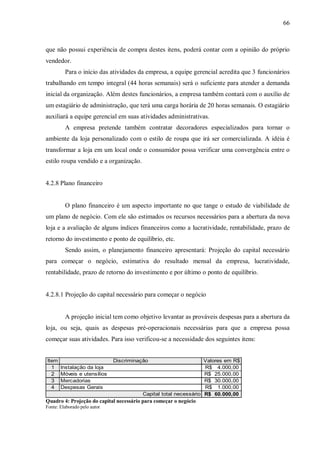 66



que não possui experiência de compra destes itens, poderá contar com a opinião do próprio
vendedor.
         Para o início das atividades da empresa, a equipe gerencial acredita que 3 funcionários
trabalhando em tempo integral (44 horas semanais) será o suficiente para atender a demanda
inicial da organização. Além destes funcionários, a empresa também contará com o auxílio de
um estagiário de administração, que terá uma carga horária de 20 horas semanais. O estagiário
auxiliará a equipe gerencial em suas atividades administrativas.
         A empresa pretende também contratar decoradores especializados para tornar o
ambiente da loja personalizado com o estilo de roupa que irá ser comercializada. A idéia é
transformar a loja em um local onde o consumidor possa verificar uma convergência entre o
estilo roupa vendido e a organização.


4.2.8 Plano financeiro


         O plano financeiro é um aspecto importante no que tange o estudo de viabilidade de
um plano de negócio. Com ele são estimados os recursos necessários para a abertura da nova
loja e a avaliação de alguns índices financeiros como a lucratividade, rentabilidade, prazo de
retorno do investimento e ponto de equilíbrio, etc.
         Sendo assim, o planejamento financeiro apresentará: Projeção do capital necessário
para começar o negócio, estimativa do resultado mensal da empresa, lucratividade,
rentabilidade, prazo de retorno do investimento e por último o ponto de equilíbrio.


4.2.8.1 Projeção do capital necessário para começar o negócio


         A projeção inicial tem como objetivo levantar as prováveis despesas para a abertura da
loja, ou seja, quais as despesas pré-operacionais necessárias para que a empresa possa
começar suas atividades. Para isso verificou-se a necessidade dos seguintes itens:


Item                          Discriminação                       Valores em R$
  1    Instalação da loja                                         R$ 4.000,00
  2    Móveis e utensílios                                        R$ 25.000,00
  3    Mercadorias                                                R$ 30.000,00
  4    Despesas Gerais                                            R$ 1.000,00
                                         Capital total necessário R$ 60.000,00
Quadro 4: Projeção do capital necessário para começar o negócio
Fonte: Elaborado pelo autor
 