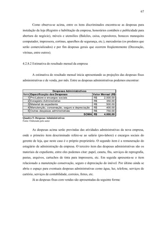 67



         Como observa-se acima, entre os itens discriminados encontra-se as despesas para
instalação da loja (Registro e habilitação da empresa, honorários contábeis e publicidade para
abertura do negócio), móveis e utensílios (Balcões, caixa, expositores, bonecos manequins
computador, impressora, cortinas, aparelhos de segurança, etc.), mercadorias (os produtos que
serão comercializados) e por fim despesas gerais que ocorrem freqüentemente (Decoração,
vitrinas, entre outros).


4.2.8.2 Estimativa do resultado mensal da empresa


         A estimativa do resultado mensal inicia apresentando as projeções das despesas fixas
administrativas e de venda, por mês. Entre as despesas administrativas podemos encontrar:


                          Despesas Administrativas
Itens   Especificação das Despesas                        Valor Mensal (R$)
    1   Pro-Labore e encargos sociais                     R$     2.000,00
    2   Estagiário Administrativo                         R$       350,00
    3   Material de expediente                            R$       500,00
    4   Manutenção, conservação, seguro e depreciação     R$       400,00
    5   Outras despesas administrativas                   R$       750,00
                                                 SOMA     R$     4.000,00
Quadro 5: Despesas Administrativas
Fonte: Elaborado pelo autor


         As despesas acima serão provindas das atividades administrativas da nova empresa,
onde o primeiro item descriminado refere-se ao salário (pro-labore) e encargos sociais do
gerente de loja, que neste caso é o próprio proprietário. O segundo item é a remuneração do
estagiário de administração da empresa. O terceiro item das despesas administrativas são os
materiais de expediente, entre eles podemos citar: papel, caneta, fita, serviços de reprografia,
pastas, arquivos, cartuchos de tinta para impressora, etc. Em seguida apresenta-se o item
relacionado a manutenção conservação, seguro e depreciação do imóvel. Por último ainda se
abriu o espaço para eventuais despesas administrativas como água, luz, telefone, serviços de
cartório, serviços de contabilidade, correios, fretes, etc.
         Já as despesas fixas com vendas são apresentadas da seguinte forma:
 
