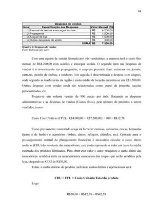 68



                          Despesas de vendas
Itens           Especificação das Despesas           Valor Mensal (R$)
    1 Pessoal de vendas e encargos sociais            R$     4.200,00
    2 Propaganda                                      R$     1.500,00
    3 Aluguel da loja                                 R$     1.500,00
    4 Outras despesas de venda                        R$       300,00
                                                 SOMA R$     7.500,00
Quadro 6: Despesas de vendas
Fonte: Elaborado pelo autor


         Com uma equipe de vendas formada por três vendedores, a empresa terá o custo fixo
mensal de R$4.200,00 com salários e encargos sociais. O segundo item nas despesas de
vendas é o investimento em propagandas; a empresa pretende fazer anúncios em jornais,
cartazes, painéis de ônibus, e outdoors. Em seguida é descriminada a despesa com aluguel,
onde segundo as imobiliárias da região o custo médio de locação encontra-se em R$1.500,00.
Outras despesas com vendas ainda são relacionadas como: papel de presente, sacolas
personalizadas, etc.
         Projeta-se um volume vendas de 900 peças por mês. Rateando as despesas
administrativas e as despesas de vendas (Custos fixos), pelo número de produtos a serem
vendidos, temos:


         Custo Fixo Unitário (CFU): (R$4.000,00 + R$7.500,00) ÷ 900 = R$12,78


         Como previamente comentado a loja irá fornecer camisas, camisetas, calças, bermudas
(jeans e de banho) e acessórios (bolsas, cintos, relógios, chinelos, etc). Contudo para o
prosseguimento normal do planejamento financeiro é necessário calcular o custo direto
unitário (CDU) do montante das mercadorias, este custo representa o valor em reais da média
estimada dos produtos fabricados. Para obter este valor o autor pesquisou o custo direto das
mercadorias vendidas entre os representantes comerciais das roupas que serão vendidas pela
loja, chegando ao CDU de R$30,00.
         Então, o custo unitário do produto, incluindo custos diretos e operacionais será:


                              CDU + CFU = Custo Unitário Total do produto
         Logo:


                                      R$30,00 + R$12,78 = R$42,78
 