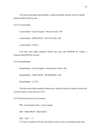 70



       Com base nas projeções apresentadas, a empresa pretende alcançar um lucro líquido
médio de R$20.250,92 ao mês.


4.2.8.3 Lucratividade


       Lucratividade = (Lucro Líquido ÷ Receita Total) x 100


       Lucratividade = (R$20.250,92 ÷ R$ 67.491,00) x 100


       Lucratividade = 30,01%


       Com base neste índice podemos afirmar que: para cada R$100,00 em vendas, a
empresa obterá R$30,01 de lucro.


4.2.8.4 Rentabilidade


       Rentabilidade = (Lucro Líquido ÷ Investimento Total) x 100


       Rentabilidade = (R$20.250,92 ÷ R$ 60.000,00) x 100


       Rentabilidade = 33,75%


       Com base neste índice podemos afirmar que o capital investido no negócio retorna sob
a forma de lucro, a uma taxa de 33,75%.


4.2.8.5 Prazo de retorno do investimento


       PRI = Investimento Total ÷ Lucro Líquido


       PRI = R$60.000,00 ÷ R$20.250,92


       PRI = 2,96* ~ = 3
       (*) Como o resultado 2,96 não é um número inteiro, deve-se arredondá-lo para cima.
 