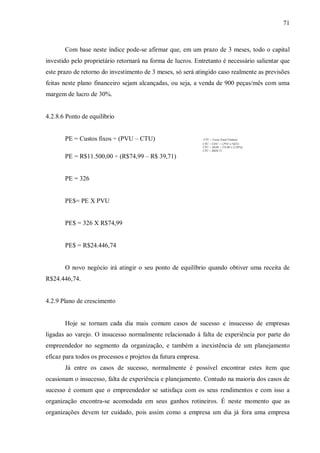 71



       Com base neste índice pode-se afirmar que, em um prazo de 3 meses, todo o capital
investido pelo proprietário retornará na forma de lucros. Entretanto é necessário salientar que
este prazo de retorno do investimento de 3 meses, só será atingido caso realmente as previsões
feitas neste plano financeiro sejam alcançadas, ou seja, a venda de 900 peças/mês com uma
margem de lucro de 30%.


4.2.8.6 Ponto de equilíbrio


       PE = Custos fixos ÷ (PVU – CTU)                         CTU = Custo Total Unitário
                                                               CTU = CDU + ( PVU x %CC)
                                                               CTU = 30,00 + (74,99 x 12,95%)
                                                               CTU = R$39,71

       PE = R$11.500,00 ÷ (R$74,99 – R$ 39,71)


       PE = 326


       PE$= PE X PVU


       PE$ = 326 X R$74,99


       PE$ = R$24.446,74


       O novo negócio irá atingir o seu ponto de equilíbrio quando obtiver uma receita de
R$24.446,74.


4.2.9 Plano de crescimento


       Hoje se tornam cada dia mais comum casos de sucesso e insucesso de empresas
ligadas ao varejo. O insucesso normalmente relacionado à falta de experiência por parte do
empreendedor no segmento da organização, e também a inexistência de um planejamento
eficaz para todos os processos e projetos da futura empresa.
       Já entre os casos de sucesso, normalmente é possível encontrar estes item que
ocasionam o insucesso, falta de experiência e planejamento. Contudo na maioria dos casos de
sucesso é comum que o empreendedor se satisfaça com os seus rendimentos e com isso a
organização encontra-se acomodada em seus ganhos rotineiros. É neste momento que as
organizações devem ter cuidado, pois assim como a empresa um dia já fora uma empresa
 