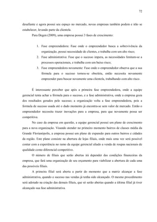 72



desafiante e agora possui seu espaço no mercado, novas empresas também podem e irão se
estabelecer, levando parte da clientela.
        Para Degen (2009), uma empresa possui 3 fases de crescimento:


            1. Fase empreendedora: Fase onde o empreendedor busca a sobrevivência da
                organização, possui necessidade de clientes, e trabalha com um alto risco;
            2. Fase administrativa: Fase que o sucesso impera, as necessidades limitam-se a
                processos operacionais, e trabalha com um baixo risco;
            3. Fase empreendedora novamente: Fase onde o empreendedor observa que a sua
                fórmula para o sucesso tornou-se obsoleta, então necessita novamente
                empreender para buscar novamente uma clientela, trabalhando com alto risco.


        É interessante perceber que após a primeira fase empreendedora, onde a equipe
gerencial tenta achar a fórmula para o sucesso, e a fase administrativa, onde a empresa goza
dos resultados gerados pelo sucesso; a organização volta a fase empreendedora, pois a
formula de sucesso usada até o dado momento já encontra-se sem valor de mercado. Então o
empreendedor necessita trazer inovações para a empresa, para que novamente possa ser
competitiva.
        No caso da empresa em questão, a equipe gerencial possui um plano de crescimento
para a nova organização. Visando atender no primeiro momento bairros de classes média da
Grande Florianópolis, a empresa possui um plano de expansão para outros bairros e cidades
da região. Este plano consiste na abertura de lojas filiais, onde mais uma vez será possível
contar com a experiência no ramo da equipe gerencial aliado a venda de roupas nacionais de
qualidade como diferencial competitivo.
        O número de filiais que serão abertas irá depender das condições financeiras da
empresa, que fará uma organização de seu orçamento para viabilizar a abertura de cada uma
das possíveis filiais.
        A primeira filial será aberta a partir do momento que a matriz alcançar a fase
administrativa, quando o sucesso nas vendas já tenha sido alcançado. O mesmo procedimento
será adotado na criação das demais filiais, que só serão abertas quando a última filial já tiver
alcançado sua fase administrativa.
 