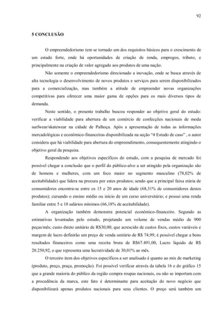 92



5 CONCLUSÃO


       O empreendedorismo tem se tornado um dos requisitos básicos para o crescimento de
um estado forte, onde há oportunidades de criação de renda, empregos, tributo, e
principalmente na criação de valor agregado aos produtos de uma nação.
       Não somente o empreendedorismo direcionado a inovação, onde se busca através de
alta tecnologia o desenvolvimento de novos produtos e serviços para serem disponibilizados
para a comercialização, mas também a atitude de empreender novas organizações
competitivas para oferecer uma maior gama de opções para os mais diversos tipos de
demanda.
       Neste sentido, o presente trabalho buscou responder ao objetivo geral do estudo:
verificar a viabilidade para abertura de um comércio de confecções nacionais de moda
surfwear/skatewear na cidade de Palhoça. Após a apresentação de todas as informações
mercadológicas e econômico-financeiras disponibilizada na seção “4 Estudo de caso” , o autor
considera que há viabilidade para abertura do empreendimento, consequentemente atingindo o
objetivo geral da pesquisa.
       Respondendo aos objetivos específicos do estudo, com a pesquisa de mercado foi
possível chegar a conclusão que o perfil do público-alvo a ser atingido pela organização são
de homens e mulheres, com um foco maior no segmento masculino (78,02% de
aceitabilidade) que lidera na procura por estes produtos; sendo que a principal faixa etária de
consumidores encontra-se entre os 15 e 20 anos de idade (68,31% de consumidores destes
produtos); cursando o ensino médio ou início de um curso universitário; e possui uma renda
familiar entre 5 e 10 salários mínimos (66,18% de aceitabilidade).
       A organização também demonstra potencial econômico-financeiro. Segundo as
estimativas levantadas pelo estudo, projetando um volume de vendas médio de 900
peças/mês; custo direto unitário de R$30,00; que acrescido de custos fixos, custos variáveis e
margem de lucro definirão um preço de venda unitário de R$ 74,99; é possível chegar a bons
resultados financeiros como uma receita bruta de R$67.491,00, Lucro líquido de R$
20.250,92, o que representa uma lucratividade de 30,01% ao mês.
       O terceiro item dos objetivos específicos a ser analisado é quanto ao mix de marketing
(produto, preço, praça, promoção). Foi possível verificar através da tabela 16 e do gráfico 15
que a grande maioria do público da região compra roupas nacionais, ou não se importam com
a procedência da marca, este fato é determinante para aceitação do novo negócio que
disponibilizará apenas produtos nacionais para seus clientes. O preço será também um
 