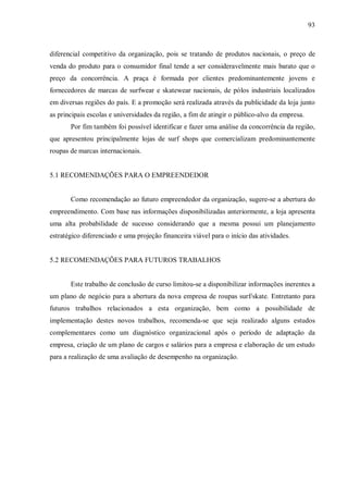 93



diferencial competitivo da organização, pois se tratando de produtos nacionais, o preço de
venda do produto para o consumidor final tende a ser consideravelmente mais barato que o
preço da concorrência. A praça é formada por clientes predominantemente jovens e
fornecedores de marcas de surfwear e skatewear nacionais, de pólos industriais localizados
em diversas regiões do país. E a promoção será realizada através da publicidade da loja junto
as principais escolas e universidades da região, a fim de atingir o público-alvo da empresa.
       Por fim também foi possível identificar e fazer uma análise da concorrência da região,
que apresentou principalmente lojas de surf shops que comercializam predominantemente
roupas de marcas internacionais.


5.1 RECOMENDAÇÕES PARA O EMPREENDEDOR


       Como recomendação ao futuro empreendedor da organização, sugere-se a abertura do
empreendimento. Com base nas informações disponibilizadas anteriormente, a loja apresenta
uma alta probabilidade de sucesso considerando que a mesma possui um planejamento
estratégico diferenciado e uma projeção financeira viável para o início das atividades.


5.2 RECOMENDAÇÕES PARA FUTUROS TRABALHOS


       Este trabalho de conclusão de curso limitou-se a disponibilizar informações inerentes a
um plano de negócio para a abertura da nova empresa de roupas surf/skate. Entretanto para
futuros trabalhos relacionados a esta organização, bem como a possibilidade de
implementação destes novos trabalhos, recomenda-se que seja realizado alguns estudos
complementares como um diagnóstico organizacional após o período de adaptação da
empresa, criação de um plano de cargos e salários para a empresa e elaboração de um estudo
para a realização de uma avaliação de desempenho na organização.
 